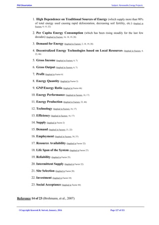 PhD Dissertation Subject: Renewable Energy Projects
©Copyright Koorosh R. Satvati, January, 2016 Page 127 of 321
1. High Dependence on Traditional Sources of Energy (which supply more than 90%
of total energy used causing rapid deforestation, decreasing soil fertility, etc.) (Implied in
Factors: 9, 15, 22)
2. Per Capita Energy Consumption (which has been rising steadily for the last few
decades) (Implied in Factors: 16, 18, 19, 20)
3. Demand for Energy (Implied in Factors: 2, 18, 19, 20)
4. Decentralized Energy Technologies based on Local Resources (Implied in Factors: 4,
22, 46)
5. Gross Income (Implied in Factors: 6, 7)
6. Gross Output (Implied in Factors: 6, 7)
7. Profit (Implied in Factor 6)
8. Energy Quantity (Implied in Factor 2)
9. GNP/Energy Ratio (Implied in Factor 46)
10. Energy Performance (Implied in Factors: 16, 17)
11. Energy Production (Implied in Factors: 22, 46)
12. Technology (Implied in Factors: 16, 17)
13. Efficiency (Implied in Factors: 16, 17)
14. Supply (Implied in Factor 2)
15. Demand (Implied in Factors: 21, 22)
16. Employment (Implied in Factors: 34, 37)
17. Resource Availability (Implied in Factor 22)
18. Life Span of the System (Implied in Factor 27)
19. Reliability (Implied in Factor 25)
20. Intermittent Supply (Implied in Factor 22)
21. Site Selection (Implied in Factor 28)
22. Investment (Implied in Factor 10)
23. Social Acceptance (Implied in Factor 44)
Reference 14 of 23 (Brohmann, et al., 2007)
 