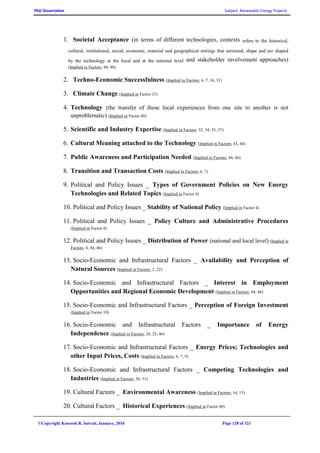 PhD Dissertation Subject: Renewable Energy Projects
©Copyright Koorosh R. Satvati, January, 2016 Page 128 of 321
1. Societal Acceptance (in terms of different technologies, contexts refers to the historical,
cultural, institutional, social, economic, material and geographical settings that surround, shape and are shaped
by the technology at the local and at the national level and stakeholder involvement approaches)
(Implied in Factors: 44, 46)
2. Techno-Economic Successfulness (Implied in Factors: 6, 7, 16, 31)
3. Climate Change (Implied in Factor 15)
4. Technology (the transfer of these local experiences from one site to another is not
unproblematic) (Implied in Factor 40)
5. Scientific and Industry Expertise (Implied in Factors: 32, 34, 35, 37)
6. Cultural Meaning attached to the Technology (Implied in Factors: 43, 44)
7. Public Awareness and Participation Needed (Implied in Factors: 44, 46)
8. Transition and Transaction Costs (Implied in Factors: 6, 7)
9. Political and Policy Issues _ Types of Government Policies on New Energy
Technologies and Related Topics (Implied in Factor 4)
10. Political and Policy Issues _ Stability of National Policy (Implied in Factor 4)
11. Political and Policy Issues _ Policy Culture and Administrative Procedures
(Implied in Factor 4)
12. Political and Policy Issues _ Distribution of Power (national and local level) (Implied in
Factors: 4, 44, 46)
13. Socio-Economic and Infrastructural Factors _ Availability and Perception of
Natural Sources (Implied in Factors: 2, 22)
14. Socio-Economic and Infrastructural Factors _ Interest in Employment
Opportunities and Regional Economic Development (Implied in Factors: 44, 46)
15. Socio-Economic and Infrastructural Factors _ Perception of Foreign Investment
(Implied in Factor 10)
16. Socio-Economic and Infrastructural Factors _ Importance of Energy
Independence (Implied in Factors: 24, 25, 46)
17. Socio-Economic and Infrastructural Factors _ Energy Prices; Technologies and
other Input Prices, Costs (Implied in Factors: 6, 7, 9)
18. Socio-Economic and Infrastructural Factors _ Competing Technologies and
Industries (Implied in Factors: 30, 31)
19. Cultural Factors _ Environmental Awareness (Implied in Factors: 14, 15)
20. Cultural Factors _ Historical Experiences (Implied in Factor 40)
 