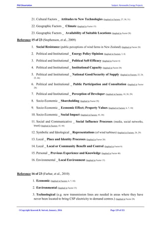 PhD Dissertation Subject: Renewable Energy Projects
©Copyright Koorosh R. Satvati, January, 2016 Page 129 of 321
21. Cultural Factors _ Attitudes to New Technologies (Implied in Factors: 27, 30, 31)
22. Geographic Factors _ Climate (Implied in Factor 15)
23. Geographic Factors _ Availability of Suitable Locations (Implied in Factor 28)
Reference 15 of 23 (Stephenson, et al., 2009)
1. Social Resistance (public perceptions of wind farms in New Zealand) (Implied in Factor 28)
2. Political and Institutional _ Energy Policy Opinion (Implied in Factors: 3, 4)
3. Political and Institutional _ Political Self-Efficacy (Implied in Factor 4)
4. Political and Institutional _ Institutional Capacity (Implied in Factor 28)
5. Political and Institutional _ National Good/Security of Supply (Implied in Factors: 22, 24,
25, 46)
6. Political and Institutional _ Public Participation and Consultation (Implied in Factor
28)
7. Political and Institutional _ Perception of Developer (Implied in Factors: 10, 28, 29)
8. Socio-Economic _ Shareholding (Implied in Factor 29)
9. Socio-Economic _ Economic Effect; Property Values (Implied in Factors: 6, 7, 10)
10. Socio-Economic _ Social Impact (Implied in Factors: 43, 44)
11. Social and Communicative _ Social Influence Processes (media, social networks,
trust) (Implied in Factors: 43, 44)
12. Symbolic and Ideological _ Representations (of wind turbines) (Implied in Factors: 28, 29)
13. Local _ Place and Identity Processes (Implied in Factor 28)
14. Local _ Local or Community Benefit and Control (Implied in Factor 6)
15. Personal _ Previous Experience and Knowledge (Implied in Factor 40)
16. Environmental _ Local Environment (Implied in Factor 15)
Reference 16 of 23 (Farhar, et al., 2010)
1. Economic (Implied in Factors: 6, 7, 10)
2. Environmental (Implied in Factor 15)
3. Technological (e.g. new transmission lines are needed in areas where they have
never been located to bring CSP electricity to demand centres.) (Implied in Factor 28)
 