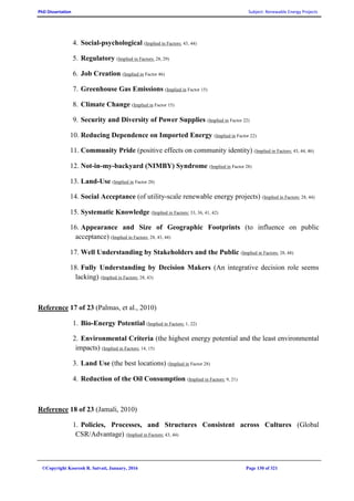 PhD Dissertation Subject: Renewable Energy Projects
©Copyright Koorosh R. Satvati, January, 2016 Page 130 of 321
4. Social-psychological (Implied in Factors: 43, 44)
5. Regulatory (Implied in Factors: 28, 29)
6. Job Creation (Implied in Factor 46)
7. Greenhouse Gas Emissions (Implied in Factor 15)
8. Climate Change (Implied in Factor 15)
9. Security and Diversity of Power Supplies (Implied in Factor 22)
10. Reducing Dependence on Imported Energy (Implied in Factor 22)
11. Community Pride (positive effects on community identity) (Implied in Factors: 43, 44, 46)
12. Not-in-my-backyard (NIMBY) Syndrome (Implied in Factor 28)
13. Land-Use (Implied in Factor 28)
14. Social Acceptance (of utility-scale renewable energy projects) (Implied in Factors: 28, 44)
15. Systematic Knowledge (Implied in Factors: 33, 36, 41, 42)
16. Appearance and Size of Geographic Footprints (to influence on public
acceptance) (Implied in Factors: 28, 43, 44)
17. Well Understanding by Stakeholders and the Public (Implied in Factors: 28, 44)
18. Fully Understanding by Decision Makers (An integrative decision role seems
lacking) (Implied in Factors: 28, 43)
Reference 17 of 23 (Palmas, et al., 2010)
1. Bio-Energy Potential (Implied in Factors: 1, 22)
2. Environmental Criteria (the highest energy potential and the least environmental
impacts) (Implied in Factors: 14, 15)
3. Land Use (the best locations) (Implied in Factor 28)
4. Reduction of the Oil Consumption (Implied in Factors: 9, 21)
Reference 18 of 23 (Jamali, 2010)
1. Policies, Processes, and Structures Consistent across Cultures (Global
CSR/Advantage) (Implied in Factors: 43, 44)
 