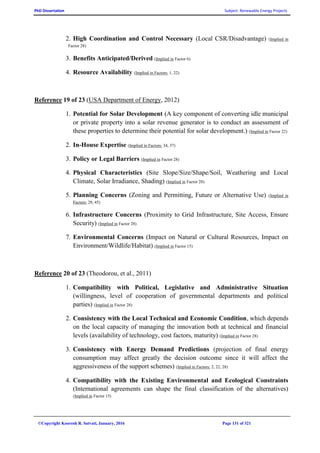 PhD Dissertation Subject: Renewable Energy Projects
©Copyright Koorosh R. Satvati, January, 2016 Page 131 of 321
2. High Coordination and Control Necessary (Local CSR/Disadvantage) (Implied in
Factor 28)
3. Benefits Anticipated/Derived (Implied in Factor 6)
4. Resource Availability (Implied in Factors: 1, 22)
Reference 19 of 23 (USA Department of Energy, 2012)
1. Potential for Solar Development (A key component of converting idle municipal
or private property into a solar revenue generator is to conduct an assessment of
these properties to determine their potential for solar development.) (Implied in Factor 22)
2. In-House Expertise (Implied in Factors: 34, 37)
3. Policy or Legal Barriers (Implied in Factor 28)
4. Physical Characteristics (Site Slope/Size/Shape/Soil, Weathering and Local
Climate, Solar Irradiance, Shading) (Implied in Factor 28)
5. Planning Concerns (Zoning and Permitting, Future or Alternative Use) (Implied in
Factors: 28, 45)
6. Infrastructure Concerns (Proximity to Grid Infrastructure, Site Access, Ensure
Security) (Implied in Factor 28)
7. Environmental Concerns (Impact on Natural or Cultural Resources, Impact on
Environment/Wildlife/Habitat) (Implied in Factor 15)
Reference 20 of 23 (Theodorou, et al., 2011)
1. Compatibility with Political, Legislative and Administrative Situation
(willingness, level of cooperation of governmental departments and political
parties) (Implied in Factor 28)
2. Consistency with the Local Technical and Economic Condition, which depends
on the local capacity of managing the innovation both at technical and financial
levels (availability of technology, cost factors, maturity) (Implied in Factor 28)
3. Consistency with Energy Demand Predictions (projection of final energy
consumption may affect greatly the decision outcome since it will affect the
aggressiveness of the support schemes) (Implied in Factors: 2, 22, 28)
4. Compatibility with the Existing Environmental and Ecological Constraints
(International agreements can shape the final classification of the alternatives)
(Implied in Factor 15)
 