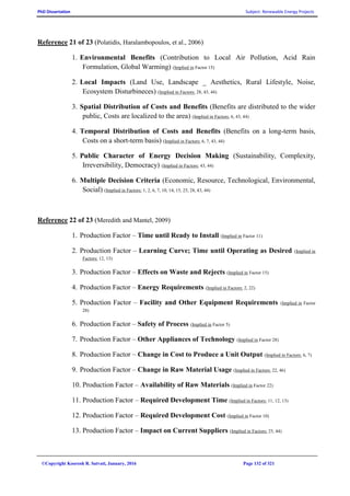 PhD Dissertation Subject: Renewable Energy Projects
©Copyright Koorosh R. Satvati, January, 2016 Page 132 of 321
Reference 21 of 23 (Polatidis, Haralambopoulos, et al., 2006)
1. Environmental Benefits (Contribution to Local Air Pollution, Acid Rain
Formulation, Global Warming) (Implied in Factor 15)
2. Local Impacts (Land Use, Landscape _ Aesthetics, Rural Lifestyle, Noise,
Ecosystem Disturbineces) (Implied in Factors: 28, 43, 44)
3. Spatial Distribution of Costs and Benefits (Benefits are distributed to the wider
public, Costs are localized to the area) (Implied in Factors: 6, 43, 44)
4. Temporal Distribution of Costs and Benefits (Benefits on a long-term basis,
Costs on a short-term basis) (Implied in Factors: 6, 7, 43, 44)
5. Public Character of Energy Decision Making (Sustainability, Complexity,
Irreversibility, Democracy) (Implied in Factors: 43, 44)
6. Multiple Decision Criteria (Economic, Resource, Technological, Environmental,
Social) (Implied in Factors: 1, 2, 6, 7, 10, 14, 15, 25, 28, 43, 44)
Reference 22 of 23 (Meredith and Mantel, 2009)
1. Production Factor – Time until Ready to Install (Implied in Factor 11)
2. Production Factor – Learning Curve; Time until Operating as Desired (Implied in
Factors: 12, 13)
3. Production Factor – Effects on Waste and Rejects (Implied in Factor 15)
4. Production Factor – Energy Requirements (Implied in Factors: 2, 22)
5. Production Factor – Facility and Other Equipment Requirements (Implied in Factor
28)
6. Production Factor – Safety of Process (Implied in Factor 5)
7. Production Factor – Other Appliances of Technology (Implied in Factor 28)
8. Production Factor – Change in Cost to Produce a Unit Output (Implied in Factors: 6, 7)
9. Production Factor – Change in Raw Material Usage (Implied in Factors: 22, 46)
10. Production Factor – Availability of Raw Materials (Implied in Factor 22)
11. Production Factor – Required Development Time (Implied in Factors: 11, 12, 13)
12. Production Factor – Required Development Cost (Implied in Factor 10)
13. Production Factor – Impact on Current Suppliers (Implied in Factors: 25, 44)
 