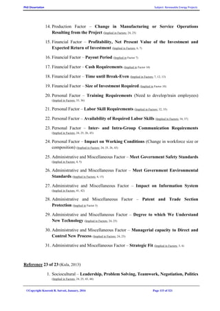 PhD Dissertation Subject: Renewable Energy Projects
©Copyright Koorosh R. Satvati, January, 2016 Page 133 of 321
14. Production Factor – Change in Manufacturing or Service Operations
Resulting from the Project (Implied in Factors: 24, 25)
15. Financial Factor – Profitability, Net Present Value of the Investment and
Expected Return of Investment (Implied in Factors: 6, 7)
16. Financial Factor – Payout Period (Implied in Factor 7)
17. Financial Factor – Cash Requirements (Implied in Factor 10)
18. Financial Factor – Time until Break-Even (Implied in Factors: 7, 12, 13)
19. Financial Factor – Size of Investment Required (Implied in Factor 10)
20. Personal Factor – Training Requirements (Need to develop/train employees)
(Implied in Factors: 33, 36)
21. Personal Factor – Labor Skill Requirements (Implied in Factors: 32, 35)
22. Personal Factor – Availability of Required Labor Skills (Implied in Factors: 34, 37)
23. Personal Factor – Inter- and Intra-Group Communication Requirements
(Implied in Factors: 24, 25, 26, 43)
24. Personal Factor – Impact on Working Conditions (Change in workforce size or
composition) (Implied in Factors: 24, 25, 26, 43)
25. Administrative and Miscellaneous Factor – Meet Government Safety Standards
(Implied in Factors: 4, 5)
26. Administrative and Miscellaneous Factor – Meet Government Environmental
Standards (Implied in Factors: 4, 15)
27. Administrative and Miscellaneous Factor – Impact on Information System
(Implied in Factors: 41, 42)
28. Administrative and Miscellaneous Factor – Patent and Trade Section
Protection (Implied in Factor 3)
29. Administrative and Miscellaneous Factor – Degree to which We Understand
New Technology (Implied in Factors: 24, 25)
30. Administrative and Miscellaneous Factor – Managerial capacity to Direct and
Control New Process (Implied in Factors: 24, 25)
31. Administrative and Miscellaneous Factor – Strategic Fit (Implied in Factors: 3, 4)
Reference 23 of 23 (Kula, 2013)
1. Sociocultural – Leadership, Problem Solving, Teamwork, Negotiation, Politics
(Implied in Factors: 24, 25, 43, 44)
 