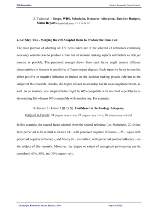 PhD Dissertation Subject: Renewable Energy Projects
©Copyright Koorosh R. Satvati, January, 2016 Page 134 of 321
2. Technical – Scope, WBS, Schedules, Resource Allocation, Baseline Budgets,
Status Reports (Implied in Factors: 1, 2, 3, 10, 11, 22)
4-1-2: Step Two - Merging the 270 Adopted Items to Produce the Final List
The main purpose of adopting all 270 items taken out of the selected 23 references containing
necessary contents was to produce a final list of decision making aspects and factors as rich yet
concise as possible. The perceived concept drawn from each factor might contain different
characteristics or features in parallel to different impact degrees. Each aspect or factor in turn has
either positive or negative influence or impact on the decision-making process relevant to the
subject of this research. Besides, the degree of each relationship had its own magnitude/extent, as
well. As an instance, one adopted factor might be 40% compatible with one final aspect/factor in
the resulting list whereas 90% compatible with another one. For example:
Reference 2 / Factor 2 [R.2 (2)]: Confidence in Technology Adequacy
(Implied in Factors: 24 [Negative Factor 6 / N-6], 25 [Negative Factor 7 / N-7], 26 [Positive Factor 19 / P-19])
In this example, the second factor adopted from the second reference (i.e. Menichetti, 2010) has
been perceived to be related to factors 24 – with perceived negative influence -, 25 – again with
perceived negative influence -, and finally 26 – in contrast; with perceived positive influence – on
the subject of this research. Moreover, the degree or extent of conceptual participation can be
considered 40%, 80%, and 30% respectively.
 