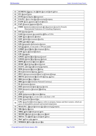 PhD Dissertation Subject: Renewable Energy Projects
©Copyright Koorosh R. Satvati, January, 2016 Page 17 of 321
43 EUMENA: Europe, the Middle East and North Africa
44 EV: Earned Value
45 EVM: Earned Value Management
46 F.G.P.C.: Fajr-e-Jam Gas Processing Company
47 FANP: Fuzzy Analytic Network Process
48 FAP: Financial Appraisal Profile
49
FIDIC: Federation Internationale des Ingenieurs Conseils (French)
[International Federation of Consulting Engineers]
50 FIT: Feed in Tariffs
51 GAO: Government Accontability Office of USA
52 GDP: Gross Domestic Product
53 GEF: Global Environment Facility
54 GHG: greenhouse gas
55 GIS: Geographic Information System
56 GJ: GigaJoule, or one joule x 109 (see joule)
57 GMDP: Good Market Development Policy
58 GNP: Gross National Products
59 GW: Gigawatts
60 GWEC: Global Wind Energy Counsil
61 GWEO: Global Wind Energy Outlook
62 HDM: Hierarchical Decision Model
63 HVDC: High Voltage Direct Current
64 I.G.P.C.: Ilam Gas Processing Company
65 IDM: Integrated Decision Making
66 IEA: International Energy Agency
67 IPCC: Intergovernmental Panel on Climate Change
68 IRENA: International Renewable Energy Agency
69 IRR: Internal Rate of Return
70 IRR: Iranian Rial [Iranian National Currency]
71 IS: Information System
72 ISES: International Solar Energy Society
73 ISM: Interpretive Structural Modeling
74 J: joule
75 JDM: Judgemental Decision-Making
76 kWh: killowatt/hour, or one watt x one hour x 103
77 LNG: Liquefied Natural Gas
78
LPG: Liquefied Petroleum Gases; refers to propane, butane and their isomers, which are
gases at atmospheric pressure and normal temperature
79 M.S.G.P.C.: Masjed-Soleiman Gas Processing Company
80 MB: Market Barriers
81 MBtu: million British termal units
82 MCDM: Multiple Criteria Decision Model
83 MENA: The Middle East and North Africa
84 Mm3
: million cubic meters
85 MMbbl/d: Million Barrels per Day
 