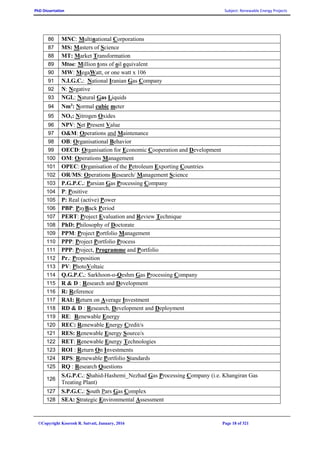 PhD Dissertation Subject: Renewable Energy Projects
©Copyright Koorosh R. Satvati, January, 2016 Page 18 of 321
86 MNC: Multinational Corporations
87 MS: Masters of Science
88 MT: Market Transformation
89 Mtoe: Million tons of oil equivalent
90 MW: MegaWatt, or one watt x 106
91 N.I.G.C.: National Iranian Gas Company
92 N: Negative
93 NGL: Natural Gas Liquids
94 Nm3
: Normal cubic meter
95 NOx: Nitrogen Oxides
96 NPV: Net Present Value
97 O&M: Operations and Maintenance
98 OB: Organisational Behavior
99 OECD: Organisation for Economic Cooperation and Development
100 OM: Operations Management
101 OPEC: Organisation of the Petroleum Exporting Countries
102 OR/MS: Operations Research/ Management Science
103 P.G.P.C.: Parsian Gas Processing Company
104 P: Positive
105 P: Real (active) Power
106 PBP: PayBack Period
107 PERT: Project Evaluation and Review Technique
108 PhD: Philosophy of Doctorate
109 PPM: Project Portfolio Management
110 PPP: Project Portfolio Process
111 PPP: Project, Programme and Portfolio
112 Pr.: Proposition
113 PV: PhotoVoltaic
114 Q.G.P.C.: Sarkhoon-o-Qeshm Gas Processing Company
115 R & D : Research and Development
116 R: Reference
117 RAI: Return on Average Investment
118 RD & D : Research, Development and Deployment
119 RE: Renewable Energy
120 REC: Renewable Energy Credit/s
121 RES: Renewable Energy Source/s
122 RET: Renewable Energy Technologies
123 ROI : Return On Investments
124 RPS: Renewable Portfolio Standards
125 RQ : Research Questions
126
S.G.P.C.: Shahid-Hashemi_Nezhad Gas Processing Company (i.e. Khangiran Gas
Treating Plant)
127 S.P.G.C.: South Pars Gas Complex
128 SEA: Strategic Environmental Assessment
 