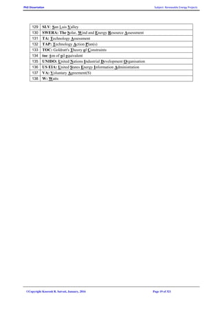 PhD Dissertation Subject: Renewable Energy Projects
©Copyright Koorosh R. Satvati, January, 2016 Page 19 of 321
129 SLV: San Luis Valley
130 SWERA: The Solar, Wind and Energy Resource Assessment
131 TA: Technology Assessment
132 TAP: Technology Action Plan(s)
133 TOC: Goldratt's Theory of Constraints
134 toe: ton of oil equivalent
135 UNIDO: United Nations Industrial Development Organisation
136 US EIA: United States Energy Information Administration
137 VA: Voluntary Agreement(S)
138 W: Watts
 