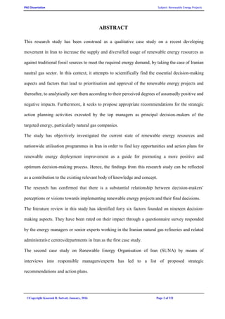 PhD Dissertation Subject: Renewable Energy Projects
©Copyright Koorosh R. Satvati, January, 2016 Page 2 of 321
ABSTRACT
This research study has been construed as a qualitative case study on a recent developing
movement in Iran to increase the supply and diversified usage of renewable energy resources as
against traditional fossil sources to meet the required energy demand, by taking the case of Iranian
nautral gas sector. In this context, it attempts to scientifically find the essential decision-making
aspects and factors that lead to prioritisation and approval of the renewable energy projects and
thereafter, to analytically sort them according to their perceived degrees of assumedly positive and
negative impacts. Furthermore, it seeks to propose appropriate recommendations for the strategic
action planning activities executed by the top managers as principal decision-makers of the
targeted energy, particularly natural gas companies.
The study has objectively investigated the current state of renewable energy resources and
nationwide utilisation programmes in Iran in order to find key opportunities and action plans for
renewable energy deployment improvement as a guide for promoting a more positive and
optimum decision-making process. Hence, the findings from this research study can be reflected
as a contribution to the existing relevant body of knowledge and concept.
The research has confirmed that there is a substantial relationship between decision-makers’
perceptions or visions towards implementing renewable energy projects and their final decisions.
The literature review in this study has identified forty six factors founded on nineteen decision-
making aspects. They have been rated on their impact through a questionnaire survey responded
by the energy managers or senior experts working in the Iranian natural gas refineries and related
administrative centres/departments in Iran as the first case study.
The second case study on Renewable Energy Organisation of Iran (SUNA) by means of
interviews into responsible managers/experts has led to a list of proposed strategic
recommendations and action plans.
 