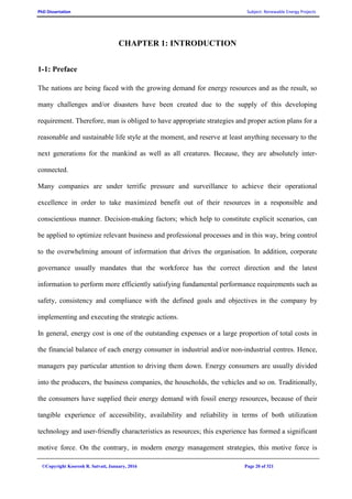 PhD Dissertation Subject: Renewable Energy Projects
©Copyright Koorosh R. Satvati, January, 2016 Page 20 of 321
CHAPTER 1: INTRODUCTION
1-1: Preface
The nations are being faced with the growing demand for energy resources and as the result, so
many challenges and/or disasters have been created due to the supply of this developing
requirement. Therefore, man is obliged to have appropriate strategies and proper action plans for a
reasonable and sustainable life style at the moment, and reserve at least anything necessary to the
next generations for the mankind as well as all creatures. Because, they are absolutely inter-
connected.
Many companies are under terrific pressure and surveillance to achieve their operational
excellence in order to take maximized benefit out of their resources in a responsible and
conscientious manner. Decision-making factors; which help to constitute explicit scenarios, can
be applied to optimize relevant business and professional processes and in this way, bring control
to the overwhelming amount of information that drives the organisation. In addition, corporate
governance usually mandates that the workforce has the correct direction and the latest
information to perform more efficiently satisfying fundamental performance requirements such as
safety, consistency and compliance with the defined goals and objectives in the company by
implementing and executing the strategic actions.
In general, energy cost is one of the outstanding expenses or a large proportion of total costs in
the financial balance of each energy consumer in industrial and/or non-industrial centres. Hence,
managers pay particular attention to driving them down. Energy consumers are usually divided
into the producers, the business companies, the households, the vehicles and so on. Traditionally,
the consumers have supplied their energy demand with fossil energy resources, because of their
tangible experience of accessibility, availability and reliability in terms of both utilization
technology and user-friendly characteristics as resources; this experience has formed a significant
motive force. On the contrary, in modern energy management strategies, this motive force is
 