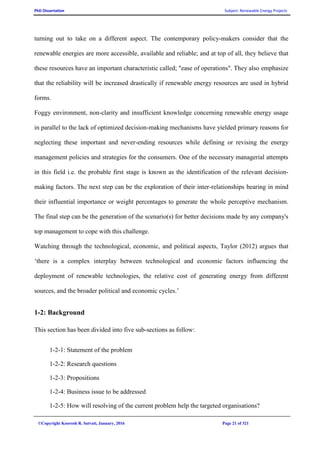 PhD Dissertation Subject: Renewable Energy Projects
©Copyright Koorosh R. Satvati, January, 2016 Page 21 of 321
turning out to take on a different aspect. The contemporary policy-makers consider that the
renewable energies are more accessible, available and reliable; and at top of all, they believe that
these resources have an important characteristic called; "ease of operations". They also emphasize
that the reliability will be increased drastically if renewable energy resources are used in hybrid
forms.
Foggy environment, non-clarity and insufficient knowledge concerning renewable energy usage
in parallel to the lack of optimized decision-making mechanisms have yielded primary reasons for
neglecting these important and never-ending resources while defining or revising the energy
management policies and strategies for the consumers. One of the necessary managerial attempts
in this field i.e. the probable first stage is known as the identification of the relevant decision-
making factors. The next step can be the exploration of their inter-relationships bearing in mind
their influential importance or weight percentages to generate the whole perceptive mechanism.
The final step can be the generation of the scenario(s) for better decisions made by any company's
top management to cope with this challenge.
Watching through the technological, economic, and political aspects, Taylor (2012) argues that
‘there is a complex interplay between technological and economic factors influencing the
deployment of renewable technologies, the relative cost of generating energy from different
sources, and the broader political and economic cycles.’
1-2: Background
This section has been divided into five sub-sections as follow:
1-2-1: Statement of the problem
1-2-2: Research questions
1-2-3: Propositions
1-2-4: Business issue to be addressed
1-2-5: How will resolving of the current problem help the targeted organisations?
 