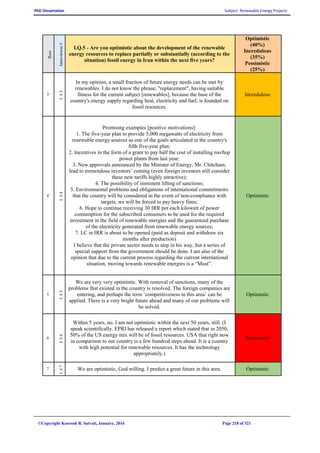 PhD Dissertation Subject: Renewable Energy Projects
©Copyright Koorosh R. Satvati, January, 2016 Page 218 of 321
Row
Interviewee#
I.Q.5 - Are you optimistic about the development of the renewable
energy resources to replace partially or substantially (according to the
situation) fossil energy in Iran within the next five years?
Optimistic
(40%)
Incredulous
(35%)
Pessimistic
(25%)
3
I.#3
In my opinion, a small fraction of future energy needs can be met by
renewables. I do not know the phrase; "replacement", having suitable
fitness for the current subject [renewables], because the base of the
country's energy supply regarding heat, electricity and fuel; is founded on
fossil resources.
Incredulous
4
I.#4
Promising examples [positive motivations]:
1. The five-year plan to provide 5,000 megawatts of electricity from
renewable energy sources as one of the goals articulated in the country's
fifth five-year plan;
2. Incentives in the form of a grant to pay half the cost of installing rooftop
power plants from last year;
3. New approvals announced by the Minister of Energy; Mr. Chitchian,
lead to tremendous investors’ coming (even foreign investors still consider
these new tariffs highly attractive);
4. The possibility of imminent lifting of sanctions;
5. Environmental problems and obligations of international commitments
that the country will be considered in the event of non-compliance with
targets, we will be forced to pay heavy fines;
6. Hope to continue receiving 30 IRR per each kilowatt of power
consumption for the subscribed consumers to be used for the required
investment in the field of renewable energies and the guaranteed purchase
of the electricity generated from renewable energy sources;
7. LC in IRR is about to be opened (paid as deposit and withdraw six
months after production)
I believe that the private sector needs to step in his way, but a series of
special support from the government should be done. I am also of the
opinion that due to the current process regarding the current international
situation, moving towards renewable energies is a “Must”.
Optimistic
5
I.#5
We are very very optimistic. With removal of sanctions, many of the
problems that existed in the country is resolved. The foreign companies are
entering, and perhaps the term ‘competitiveness in this area’ can be
applied. There is a very bright future ahead and many of our problems will
be solved.
Optimistic
6
I.#6
Within 5 years, no. I am not optimistic within the next 50 years, still. (I
speak scientifically. EPRI has released a report which stated that in 2050,
50% of the US energy mix will be of fossil resources. USA that right now
in comparison to our country is a few hundred steps ahead. It is a country
with high potential for renewable resources. It has the technology
appropriately.)
Pessimistic
7
I.#7
We are optimistic, God willing. I predict a great future in this area. Optimistic
 