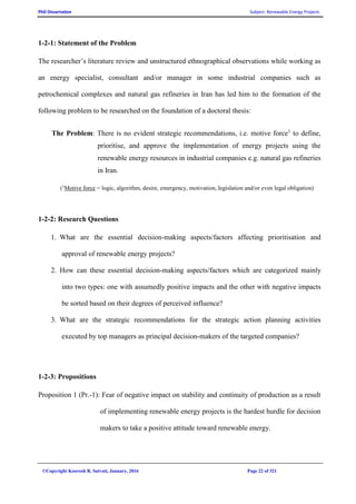 PhD Dissertation Subject: Renewable Energy Projects
©Copyright Koorosh R. Satvati, January, 2016 Page 22 of 321
1-2-1: Statement of the Problem
The researcher’s literature review and unstructured ethnographical observations while working as
an energy specialist, consultant and/or manager in some industrial companies such as
petrochemical complexes and natural gas refineries in Iran has led him to the formation of the
following problem to be researched on the foundation of a doctoral thesis:
The Problem: There is no evident strategic recommendations, i.e. motive force1
to define,
prioritise, and approve the implementation of energy projects using the
renewable energy resources in industrial companies e.g. natural gas refineries
in Iran.
(1
Motive force = logic, algorithm, desire, emergency, motivation, legislation and/or even legal obligation)
1-2-2: Research Questions
1. What are the essential decision-making aspects/factors affecting prioritisation and
approval of renewable energy projects?
2. How can these essential decision-making aspects/factors which are categorized mainly
into two types: one with assumedly positive impacts and the other with negative impacts
be sorted based on their degrees of perceived influence?
3. What are the strategic recommendations for the strategic action planning activities
executed by top managers as principal decision-makers of the targeted companies?
1-2-3: Propositions
Proposition 1 (Pr.-1): Fear of negative impact on stability and continuity of production as a result
of implementing renewable energy projects is the hardest hurdle for decision
makers to take a positive attitude toward renewable energy.
 