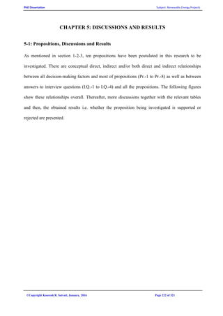 PhD Dissertation Subject: Renewable Energy Projects
©Copyright Koorosh R. Satvati, January, 2016 Page 222 of 321
CHAPTER 5: DISCUSSIONS AND RESULTS
5-1: Propositions, Discussions and Results
As mentioned in section 1-2-3, ten propositions have been postulated in this research to be
investigated. There are conceptual direct, indirect and/or both direct and indirect relationships
between all decision-making factors and most of propositions (Pr.-1 to Pr.-8) as well as between
answers to interview questions (I.Q.-1 to I.Q.-4) and all the propositions. The following figures
show these relationships overall. Thereafter, more discussions together with the relevant tables
and then, the obtained results i.e. whether the proposition being investigated is supported or
rejected are presented.
 