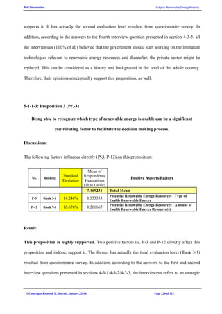 PhD Dissertation Subject: Renewable Energy Projects
©Copyright Koorosh R. Satvati, January, 2016 Page 228 of 321
supports it. It has actually the second evaluation level resulted from questionnaire survey. In
addition, according to the answers to the fourth interview question presented in section 4-3-5, all
the interviewees (100% of all) believed that the government should start working on the immature
technologies relevant to renewable energy resources and thereafter, the private sector might be
replaced. This can be considered as a history and background in the level of the whole country.
Therefore, their opinions conceptually support this proposition, as well.
5-1-1-3: Proposition 3 (Pr.-3)
Being able to recognize which type of renewable energy is usable can be a significant
contributing factor to facilitate the decision making process.
Discussions:
The following factors influence directly (P-3, P-12) on this proposition:
No. Ranking
Standard
Deviation
Mean of
Respondents'
Evaluations
(10 to 1 scale)
Positive Aspects/Factors
7.469231 Total Mean
P-3 Rank 3-1 14.246% 8.533333
Potential Renewable Energy Resources / Type of
Usable Renewable Energy
P-12 Rank 7-1 10.676% 8.266667
Potential Renewable Energy Resources / Amount of
Usable Renewable Energy Resource(s)
Result:
This proposition is highly supported. Two positive factors i.e. P-3 and P-12 directly affect this
proposition and indeed, support it. The former has actually the third evaluation level (Rank 3-1)
resulted from questionnaire survey. In addition, according to the answers to the first and second
interview questions presented in sections 4-3-1/4-3-2/4-3-3, the interviewees refers to an strategic
 