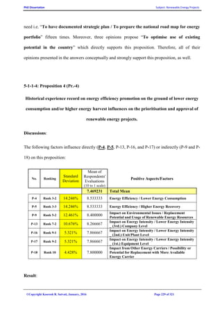 PhD Dissertation Subject: Renewable Energy Projects
©Copyright Koorosh R. Satvati, January, 2016 Page 229 of 321
need i.e. “To have documented strategic plan / To prepare the national road map for energy
portfolio” fifteen times. Moreover, three opinions propose “To optimise use of existing
potential in the country” which directly supports this proposition. Therefore, all of their
opinions presented in the answers conceptually and strongly support this proposition, as well.
5-1-1-4: Proposition 4 (Pr.-4)
Historical experience record on energy efficiency promotion on the ground of lower energy
consumption and/or higher energy harvest influences on the prioritisation and approval of
renewable energy projects.
Discussions:
The following factors influence directly (P-4, P-5, P-13, P-16, and P-17) or indirectly (P-9 and P-
18) on this proposition:
No. Ranking
Standard
Deviation
Mean of
Respondents'
Evaluations
(10 to 1 scale)
Positive Aspects/Factors
7.469231 Total Mean
P-4 Rank 3-2 14.246% 8.533333 Energy Efficiency / Lower Energy Consumption
P-5 Rank 3-3 14.246% 8.533333 Energy Efficiency / Higher Energy Recovery
P-9 Rank 5-2 12.461% 8.400000
Impact on Environmental Issues / Replacement
Potential and Usage of Renewable Energy Resources
P-13 Rank 7-2 10.676% 8.266667
Impact on Energy Intensity / Lower Energy Intensity
_ (3rd.) Company Level
P-16 Rank 9-1 5.321% 7.866667
Impact on Energy Intensity / Lower Energy Intensity
_ (2nd.) Unit/Plant Level
P-17 Rank 9-2 5.321% 7.866667
Impact on Energy Intensity / Lower Energy Intensity
_ (1st.) Equipment Level
P-18 Rank 10 4.428% 7.800000
Impact from Other Energy Carriers / Possibility or
Potential for Replacement with More Available
Energy Carrier
Result:
 