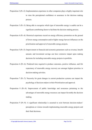 PhD Dissertation Subject: Renewable Energy Projects
©Copyright Koorosh R. Satvati, January, 2016 Page 23 of 321
Proposition 2 (Pr.-2): Implementation experience in other companies plays a highly important role
to raise the perceptional confidence or assurance in the decision making
process.
Proposition 3 (Pr.-3): Being able to recognize which type of renewable energy is usable can be a
significant contributing factor to facilitate the decision making process.
Proposition 4 (Pr.-4): Historical experience record on energy efficiency promotion on the ground
of lower energy consumption and/or higher energy harvest influences on the
prioritisation and approval of renewable energy projects.
Proposition 5 (Pr.-5): Improvement in financial and economic parameters such as revenue, benefit
amount, and investment savings can have extensive impact upon making
decisions for including renewable energy projects in portfolio.
Proposition 6 (Pr.-6): Predicted time required to produce outcomes, positive influence, and life
expectancy of renewable energy recovery are amongst highest priorities in
decision making activities.
Proposition 7 (Pr.-7): Necessity for great changes in current production systems can impact the
psychology of decision makers in their Prioritisation and approval.
Proposition 8 (Pr.-8): Improvement of public knowledge and awareness pertaining to the
advantages of renewable energy resources can impact favorably the decision
making.
Proposition 9 (Pr.-9): A significant relationship is assumed to exist between decision-makers’
perceptions or visions towards implementing renewable energy projects and
their final decisions.
 