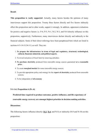 PhD Dissertation Subject: Renewable Energy Projects
©Copyright Koorosh R. Satvati, January, 2016 Page 232 of 321
Result:
This proposition is vastly supported. Actually, many factors besides the opinions of many
interviewees support this proposition. Twenty three factors directly and five factors indirectly
affect this proposition and in other words, support it strongly. In addition, uppermost evaluations
for positive and negative factors i.e. P-4, P-5, N-1, N-2, N-3, and N-4 directly influence on this
proposition, supportively. Furthermore, many interviewees declare directly and indirectly to the
financial subjects. Some of their direct referrings have been paraphrased here which are listed in
sections 4-3-1/4-3-2/4-3-3, as well. They are:
1. To prepare the infrastructure in terms of legal and regulatory, structural, technological,
cultural, financial, industrial, and political aspects;
2. To reveal real prices of fossil fuels by removing subsidies;
3. To purchase electricity produced from renewable energy sources guaranteed at a reasonable
price;
4. To create marginal market for some renewable energy sources;
5. To provide appropriate policy and strategy for the export of electricity produced from renewable
sources;
6. To be independent of oil economy
5-1-1-6: Proposition 6 (Pr.-6)
Predicted time required to produce outcomes, positive influence, and life expectancy of
renewable energy recovery are amongst highest priorities in decision making activities.
Discussions:
The following factors influence directly (N-2, N-4, and N-5) or indirectly (N-9 and N-10) on this
proposition:
 