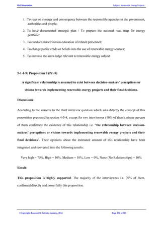 PhD Dissertation Subject: Renewable Energy Projects
©Copyright Koorosh R. Satvati, January, 2016 Page 236 of 321
1. To reap on synergy and convergence between the responsible agencies in the government,
authorities and people;
2. To have documented strategic plan / To prepare the national road map for energy
portfolio;
3. To conduct indoctrination education of related personnel;
4. To change public credo or beliefs into the use of renewable energy sources;
5. To increase the knowledge relevant to renewable energy subject
5-1-1-9: Proposition 9 (Pr.-9)
A significant relationship is assumed to exist between decision-makers’ perceptions or
visions towards implementing renewable energy projects and their final decisions.
Discussions:
According to the answers to the third interview question which asks directly the concept of this
proposition presented in section 4-3-4, except for two inteviewees (10% of them), ninety percent
of them confirmed the existence of this relationship i.e. “the relationship between decision-
makers’ perceptions or visions towards implementing renewable energy projects and their
final decisions”. Their opinions about the estimated amount of this relationship have been
integrated and converted into the following results:
Very high = 70%, High = 10%, Medium = 10%, Low = 0%, None (No Relationships) = 10%
Result:
This proposition is highly supported. The majority of the interviewees i.e. 70% of them,
confirmed directly and powerfully this proposition.
 