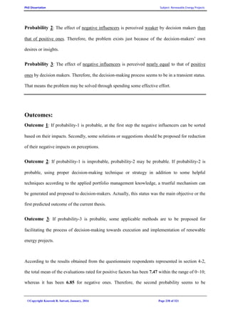 PhD Dissertation Subject: Renewable Energy Projects
©Copyright Koorosh R. Satvati, January, 2016 Page 238 of 321
Probability 2: The effect of negative influencers is perceived weaker by decision makers than
that of positive ones. Therefore, the problem exists just because of the decision-makers’ own
desires or insights.
Probability 3: The effect of negative influencers is perceived nearly equal to that of positive
ones by decision makers. Therefore, the decision-making process seems to be in a transient status.
That means the problem may be solved through spending some effective effort.
Outcomes:
Outcome 1: If probability-1 is probable, at the first step the negative influencers can be sorted
based on their impacts. Secondly, some solutions or suggestions should be proposed for reduction
of their negative impacts on perceptions.
Outcome 2: If probability-1 is improbable, probability-2 may be probable. If probability-2 is
probable, using proper decision-making technique or strategy in addition to some helpful
techniques according to the applied portfolio management knowledge, a trustful mechanism can
be generated and proposed to decision-makers. Actually, this status was the main objective or the
first predicted outcome of the current thesis.
Outcome 3: If probability-3 is probable, some applicable methods are to be proposed for
facilitating the process of decision-making towards execution and implementation of renewable
energy projects.
According to the results obtained from the questionnaire respondents represented in section 4-2,
the total mean of the evaluations rated for positive factors has been 7.47 within the range of 0~10;
whereas it has been 6.85 for negative ones. Therefore, the second probability seems to be
 