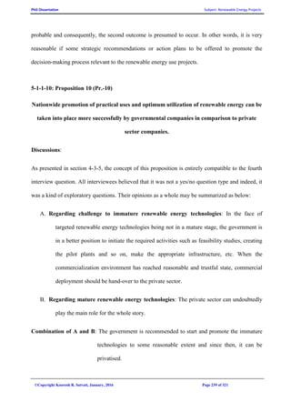 PhD Dissertation Subject: Renewable Energy Projects
©Copyright Koorosh R. Satvati, January, 2016 Page 239 of 321
probable and consequently, the second outcome is presumed to occur. In other words, it is very
reasonable if some strategic recommendations or action plans to be offered to promote the
decision-making process relevant to the renewable energy use projects.
5-1-1-10: Proposition 10 (Pr.-10)
Nationwide promotion of practical uses and optimum utilization of renewable energy can be
taken into place more successfully by governmental companies in comparison to private
sector companies.
Discussions:
As presented in section 4-3-5, the concept of this proposition is entirely compatible to the fourth
interview question. All interviewees believed that it was not a yes/no question type and indeed, it
was a kind of exploratory questions. Their opinions as a whole may be summarized as below:
A. Regarding challenge to immature renewable energy technologies: In the face of
targeted renewable energy technologies being not in a mature stage, the government is
in a better position to initiate the required activities such as feasibility studies, creating
the pilot plants and so on, make the appropriate infrastructure, etc. When the
commercialization environment has reached reasonable and trustful state, commercial
deployment should be hand-over to the private sector.
B. Regarding mature renewable energy technologies: The private sector can undoubtedly
play the main role for the whole story.
Combination of A and B: The government is recommended to start and promote the immature
technologies to some reasonable extent and since then, it can be
privatised.
 