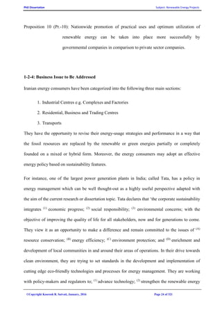 PhD Dissertation Subject: Renewable Energy Projects
©Copyright Koorosh R. Satvati, January, 2016 Page 24 of 321
Proposition 10 (Pr.-10): Nationwide promotion of practical uses and optimum utilization of
renewable energy can be taken into place more successfully by
governmental companies in comparison to private sector companies.
1-2-4: Business Issue to Be Addressed
Iranian energy consumers have been categorized into the following three main sections:
1. Industrial Centres e.g. Complexes and Factories
2. Residential, Business and Trading Centres
3. Transports
They have the opportunity to revise their energy-usage strategies and performance in a way that
the fossil resources are replaced by the renewable or green energies partially or completely
founded on a mixed or hybrid form. Moreover, the energy consumers may adopt an effective
energy policy based on sustainability features.
For instance, one of the largest power generation plants in India; called Tata, has a policy in
energy management which can be well thought-out as a highly useful perspective adapted with
the aim of the current research or dissertation topic. Tata declares that ‘the corporate sustainability
integrates (1)
economic progress; (2)
social responsibility; (3)
environmental concerns; with the
objective of improving the quality of life for all stakeholders, now and for generations to come.
They view it as an opportunity to make a difference and remain committed to the issues of (A)
resource conservation; (B)
energy efficiency; (C)
environment protection; and (D)
enrichment and
development of local communities in and around their areas of operations. In their drive towards
clean environment, they are trying to set standards in the development and implementation of
cutting edge eco-friendly technologies and processes for energy management. They are working
with policy-makers and regulators to; (1)
advance technology; (2)
strengthen the renewable energy
 