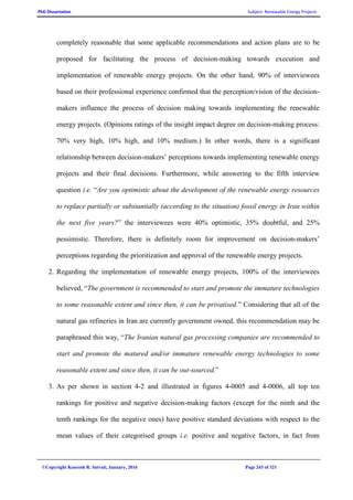 PhD Dissertation Subject: Renewable Energy Projects
©Copyright Koorosh R. Satvati, January, 2016 Page 243 of 321
completely reasonable that some applicable recommendations and action plans are to be
proposed for facilitating the process of decision-making towards execution and
implementation of renewable energy projects. On the other hand, 90% of interviewees
based on their professional experience confirmed that the perception/vision of the decision-
makers influence the process of decision making towards implementing the renewable
energy projects. (Opinions ratings of the insight impact degree on decision-making process:
70% very high, 10% high, and 10% medium.) In other words, there is a significant
relationship between decision-makers’ perceptions towards implementing renewable energy
projects and their final decisions. Furthermore, while answering to the fifth interview
question i.e. “Are you optimistic about the development of the renewable energy resources
to replace partially or substantially (according to the situation) fossil energy in Iran within
the next five years?” the interviewees were 40% optimistic, 35% doubtful, and 25%
pessimistic. Therefore, there is definitely room for improvement on decision-makers’
perceptions regarding the prioritization and approval of the renewable energy projects.
2. Regarding the implementation of renewable energy projects, 100% of the interviewees
believed, “The government is recommended to start and promote the immature technologies
to some reasonable extent and since then, it can be privatised.” Considering that all of the
natural gas refineries in Iran are currently government owned, this recommendation may be
paraphrased this way, “The Iranian natural gas processing companies are recommended to
start and promote the matured and/or immature renewable energy technologies to some
reasonable extent and since then, it can be out-sourced.”
3. As per shown in section 4-2 and illustrated in figures 4-0005 and 4-0006, all top ten
rankings for positive and negative decision-making factors (except for the ninth and the
tenth rankings for the negative ones) have positive standard deviations with respect to the
mean values of their categorised groups i.e. positive and negative factors, in fact from
 
