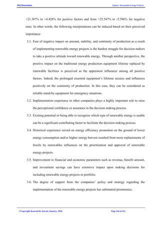 PhD Dissertation Subject: Renewable Energy Projects
©Copyright Koorosh R. Satvati, January, 2016 Page 244 of 321
+21.387% to +4.428% for positive factors and from +25.547% to -5.596% for negative
ones. In other words, the following interpretations can be induced based on their perceived
importance:
3.1. Fear of negative impact on amount, stability, and continuity of production as a result
of implementing renewable energy projects is the hardest struggle for decision makers
to take a positive attitude toward renewable energy. Through another perspective, the
positive impact on the traditional energy production equipment lifetime replaced by
renewable facilities is perceived as the uppermost influencer among all positive
factors. Indeed, the prolonged essential equipment’s lifetime secures and influences
positively on the continuity of production. In this case, they can be considered as
reliable stand-by equipment for emergency situations.
3.2. Implementation experience in other companies plays a highly important role to raise
the perceptional confidence or assurance in the decision making process.
3.3. Existing potential or being able to recognize which type of renewable energy is usable
can be a significant contributing factor to facilitate the decision making process.
3.4. Historical experience record on energy efficiency promotion on the ground of lower
energy consumption and/or higher energy harvest resulted from more replacements of
fossils by renewables influences on the prioritisation and approval of renewable
energy projects.
3.5. Improvement in financial and economic parameters such as revenue, benefit amount,
and investment savings can have extensive impact upon making decisions for
including renewable energy projects in portfolio.
3.6. The degree of support from the companies’ policy and strategy regarding the
implementation of the renewable energy projects has substantial prominence.
 