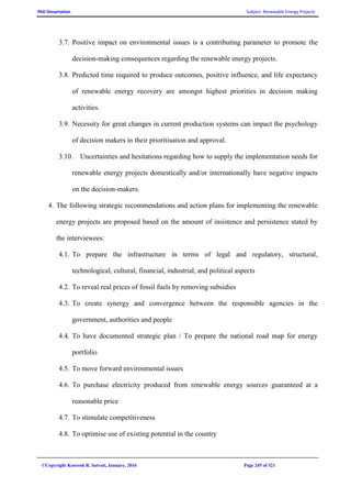 PhD Dissertation Subject: Renewable Energy Projects
©Copyright Koorosh R. Satvati, January, 2016 Page 245 of 321
3.7. Positive impact on environmental issues is a contributing parameter to promote the
decision-making consequences regarding the renewable energy projects.
3.8. Predicted time required to produce outcomes, positive influence, and life expectancy
of renewable energy recovery are amongst highest priorities in decision making
activities.
3.9. Necessity for great changes in current production systems can impact the psychology
of decision makers in their prioritisation and approval.
3.10. Uncertainties and hesitations regarding how to supply the implementation needs for
renewable energy projects domestically and/or internationally have negative impacts
on the decision-makers.
4. The following strategic recommendations and action plans for implementing the renewable
energy projects are proposed based on the amount of insistence and persistence stated by
the interviewees:
4.1. To prepare the infrastructure in terms of legal and regulatory, structural,
technological, cultural, financial, industrial, and political aspects
4.2. To reveal real prices of fossil fuels by removing subsidies
4.3. To create synergy and convergence between the responsible agencies in the
government, authorities and people
4.4. To have documented strategic plan / To prepare the national road map for energy
portfolio
4.5. To move forward environmental issues
4.6. To purchase electricity produced from renewable energy sources guaranteed at a
reasonable price
4.7. To stimulate competitiveness
4.8. To optimise use of existing potential in the country
 