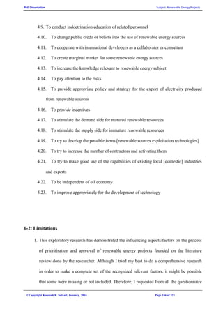 PhD Dissertation Subject: Renewable Energy Projects
©Copyright Koorosh R. Satvati, January, 2016 Page 246 of 321
4.9. To conduct indoctrination education of related personnel
4.10. To change public credo or beliefs into the use of renewable energy sources
4.11. To cooperate with international developers as a collaborator or consultant
4.12. To create marginal market for some renewable energy sources
4.13. To increase the knowledge relevant to renewable energy subject
4.14. To pay attention to the risks
4.15. To provide appropriate policy and strategy for the export of electricity produced
from renewable sources
4.16. To provide incentives
4.17. To stimulate the demand side for matured renewable resources
4.18. To stimulate the supply side for immature renewable resources
4.19. To try to develop the possible items [renewable sources exploitation technologies]
4.20. To try to increase the number of contractors and activating them
4.21. To try to make good use of the capabilities of existing local [domestic] industries
and experts
4.22. To be independent of oil economy
4.23. To improve appropriately for the development of technology
6-2: Limitations
1. This exploratory research has demonstrated the influencing aspects/factors on the process
of prioritisation and approval of renewable energy projects founded on the literature
review done by the researcher. Although I tried my best to do a comprehensive research
in order to make a complete set of the recognized relevant factors, it might be possible
that some were missing or not included. Therefore, I requested from all the questionnaire
 