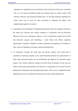 PhD Dissertation Subject: Renewable Energy Projects
©Copyright Koorosh R. Satvati, January, 2016 Page 247 of 321
respondents to supplement any more factor(s) to the existing list if they knew something
new so as not being considered among the introduced forty six factors which I had
collected. However, they proposed nothing more. As the final statement regarding this
matter, there may be room for other researchers to approach the subject from
supplementary cognitive viewpoints.
2. I expected to receive hundreds of responded questionnaires from my colleagues working in
the natural gas refineries plus similar companies in conjunction with the Petroleum
Ministry of Iran to do a quantitative analysis, as well. Unfortunately, despite all my effort
and alternative requests and remindings, I could obtain only fifteen completed
questionnaires. Therefore, I obliged to conduct a qualitative investigation on the subject. In
other words, the findings do not lead to statistical generalization.
3. As exploratory research, the study does not provide evidence that would lead to
conclusions concerning causality in the inter-relationship between the aspects/factors. It
shows their perceived impacts on the prioritisation and approval of renewable energy
projects. The research empirical evidence has been based on literature review and case
studies relying upon questionnaires and interviews. Consequently, the research has been
predicated on multisource and multimethod approaches. This was not a longitudinal study.
Opportunities were not available for the observation of the research phenomenon.
 