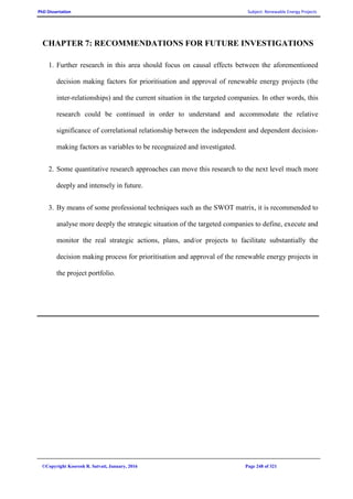 PhD Dissertation Subject: Renewable Energy Projects
©Copyright Koorosh R. Satvati, January, 2016 Page 248 of 321
CHAPTER 7: RECOMMENDATIONS FOR FUTURE INVESTIGATIONS
1. Further research in this area should focus on causal effects between the aforementioned
decision making factors for prioritisation and approval of renewable energy projects (the
inter-relationships) and the current situation in the targeted companies. In other words, this
research could be continued in order to understand and accommodate the relative
significance of correlational relationship between the independent and dependent decision-
making factors as variables to be recognaized and investigated.
2. Some quantitative research approaches can move this research to the next level much more
deeply and intensely in future.
3. By means of some professional techniques such as the SWOT matrix, it is recommended to
analyse more deeply the strategic situation of the targeted companies to define, execute and
monitor the real strategic actions, plans, and/or projects to facilitate substantially the
decision making process for prioritisation and approval of the renewable energy projects in
the project portfolio.
 