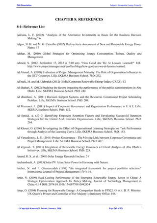 PhD Dissertation Subject: Renewable Energy Projects
©Copyright Koorosh R. Satvati, January, 2016 Page 249 of 321
CHAPTER 8: REFERENCES
8-1: Reference List
Adriana, L. F. (2002). "Analysis of the Alternative Investments as Bases for the Business Decision
Making." 6.
Afgan, N. H. and M. G. Carvalho (2002) Multi-criteria Assessment of New and Renewable Energy Power
Plants. 17
Afshar, M. (2010) Global Strategies for Optimizing Energy Consumption. Tehran, Quality and
Management.
Ahmed, S. (2012, September 17, 2012 at 7:40 am). "How Good Are We At Lessons Learned?" Ref.:
http://www.projectmanagers.net/profiles/blogs/how-good-are-we-at-lessons-learned.
Al Ahmad, A. (2009) Evaluation of Project Management Maturity: The Role of Organisation Influences in
the GCC Countries. Lille, SKEMA Business School. PhD: 292.
Al baek, M. and M. Liebreich (2012) Global Corporate Renewable Energy Index (CREX). 52
Al dhahari, S. (2012) Studying the factors impacting the performance of the public administrations in Abu
Dhabi. Lille, SKEMA Business School. PhD: 240.
Al dhanhani, A. (2011) Decision Support Systems and the Resources Constrained Project Scheduling
Problem. Lille, SKEMA Business School. PhD: 209.
Al Mazrouei, F. (2011) Impact of Corporate Governance and Organisation Performance in U.A.E. Lille,
SKEMA Business School. PhD: 132.
Al Seraid, A. (2010) Identifying Employee Retention Factors and Developing Successful Retention
Strategies for the United Arab Emirates Organisations. Lille, SKEMA Business School. PhD:
264.
Al Khouri, O. (2006) Investigating the Effect of Organisational Learning Strategies on Task Performance
through Analysis of the Learning Curve. Lille, SKEMA Business School. PhD: 163.
Al Varezdionisi, L. E. (2011) Project Governance - The Missing Link between Corporate Governance and
Project Management. Lille, SKEMA Business School. PhD: 407.
Al Zeyoudi, T. (2011) Integration of Renewable Energy Resources a Critical Analysis of Abu Dhabi’s
Initiatives. Lille, SKEMA Business School. PhD: 228.
Anand, R. S., et al. (2009) Solar Energy Research Enclave. 51
Archambault, A. (2013) Solar PV Atlas: Solar Power in Harmony with Nature.
Archer, N. and F. Ghasemzadeh (1999) "An integrated framework for project portfolio selection."
International Journal of Project Management 17(4): 10.
Artie, N. (2009) Back-Casting Performance of the Emerging Renewable Energy Sector in China: A
Strategic Optimization Approach for Policy Making. Journal of Technology Management in
China 4, 14 DOI: 2074/10.1108/17468770910942834
Arup, O. (2004) Planning for Renewable Energy: A Companion Guide to PPS22. O. o. t. D. P. Minister,
UK Queen’s Printer and Controller of Her Majesty’s Stationery Office: 186.
 