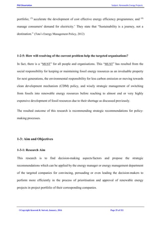 PhD Dissertation Subject: Renewable Energy Projects
©Copyright Koorosh R. Satvati, January, 2016 Page 25 of 321
portfolio; (3)
accelerate the development of cost effective energy efficiency programmes; and (4)
manage consumers' demand for electricity.’ They state that “Sustainability is a journey, not a
destination.” (Tata’s Energy Management Policy, 2012)
1-2-5: How will resolving of the current problem help the targeted organisations?
In fact, there is a “MUST” for all people and organisations. This “MUST” has resulted from the
social responsibility for keeping or maintaining fossil energy resources as an invaluable property
for next generations, the environmental responsibility for less carbon emission or moving towards
clean development mechanism (CDM) policy, and wisely strategic management of switching
from fossils into renewable energy resources before reaching to almost end or very highly
expensive development of fossil resources due to their shortage as discussed previously.
The resulted outcome of this research is recommending strategic recommendations for policy-
making processes.
1-3: Aim and Objectives
1-3-1: Research Aim
This research is to find decision-making aspects/factors and propose the strategic
recommendations which can be applied by the energy manager or energy management department
of the targeted companies for convincing, persuading or even leading the decision-makers to
perform more efficiently in the process of prioritisation and approval of renewable energy
projects in project portfolio of their corresponding companies.
 