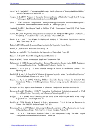 PhD Dissertation Subject: Renewable Energy Projects
©Copyright Koorosh R. Satvati, January, 2016 Page 250 of 321
Astley, W. G., et al. (1982). "Complexity and Cleavage: Dual Explanations of Strategic Decision-Making."
Journal of Management Studies 19: 20.
Asuquo, G. E. (2007) Analysis of Successful Commercialization of Federally Funded R & D Energy
Technologies, the Union Institute & University. PhD: 204.
Atabi, F. (2004) "Renewable Energy in Iran: Challenges and Opportunities for Sustainable Development."
International Journal of Environmental Science & Technology 1(No.1): 12.
Auckland, V. (2014) Key Growth Trends in Offshore Wind - Construction Focus 2014. Wind Energy
Update: 4.
Azaran, M. (2008) Programme Management as a Framework for All Quality Management Life Cycle: A
Case Study of ESC Lille. Lille, SKEMA Business School. PhD: 309.
Baban, S. M. J. and T. Parry (2000) Developing and Applying A GIS-Assisted Approach to Locating
Wind Farms in the UK. 13
Baker, A. (2012) Finance & Investment Opportunities in the Renewable Energy Sector.
Banner, P. (2009) Mexico Wind farm: Case Study. 10
Bazilian, M., et al. (2012) Re-Considering the Economics of Photovoltaic Power. 19
Beck, F., et al. (2004) Renewable Energy Policies and Barriers. 22
Beggs, C. (2002). Energy: Management, Supply and Conservation: 289.
Bellantuono, G. (2010) Comparing Regulatory Decision-Making in the Energy Sector. ECPR Regulatory
Governance Standing Group - Third Biennial Conference Dublin: 46.
Benbasat, I., et al. (1987) "The Case Research Strategy in Studies of Information Systems." MIS
Quarterly: 17.
Bendall, H. B. and A. F. Stent (2007) "Maritime Investment Strategies with a Portfolio of Real Options."
Maritime Policy & Management 34(No. 5): 13.
Boelen, M. A., et al. (2009) "Selecting Offshore Renewable Energy Futures for Victoria." The
International Archives of the Photogrammetry, Remote Sensing and Spatial Information Sciences
38: 6.
Bollinger, B. (2014) Impacts of the Promotion of Renewable Energy in the World's Electric Sector. 7
Borissova, D. and I. Mustakerov (2010) "A Generalized Combinational Optimization Approach to Wind
Power Plant Design." Cybernetics and Information Technologies 10(4): 13.
Bowyer, C., et al. (2009) Positive Planning for On-Shore Wind: Expanding On-Shore Wind Energy
Capacity While Conserving Nature. 57
Bredillet, C. (2004) Theories & Research in Project Management - Critical Review and Return to the
Future. Lille, SKEMA Business School. PhD: 320.
Brohmann, B., et al. (2007) Factors Influencing the Societal Acceptance of New, Renewable and Energy
Efficiency Technologies - Meta-Analysis of Recent European Projects. 18
Cable, J. H., et al. (2004) Project Portfolio Earned Value Management Using Tree-Maps. Project
Management Institute research conference. London: 13.
 