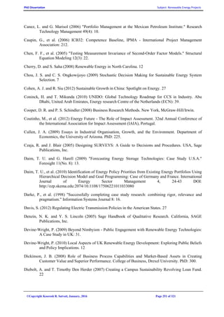 PhD Dissertation Subject: Renewable Energy Projects
©Copyright Koorosh R. Satvati, January, 2016 Page 251 of 321
Canez, L. and G. Marisol (2006) "Portfolio Management at the Mexican Petroleum Institute." Research
Technology Management 49(4): 10.
Caupin, G., et al. (2006) ICB32: Competence Baseline, IPMA - International Project Management
Association: 212.
Chen, F. F., et al. (2005) "Testing Measurement Invariance of Second-Order Factor Models." Structural
Equation Modeling 12(3): 22.
Cherry, D. and S. Saha (2008) Renewable Energy in North Carolina. 12
Chou, J. S. and C. S. Ongkowijoyo (2009) Stochastic Decision Making for Sustainable Energy System
Selection. 7
Cohen, A. J. and R. Siu (2012) Sustainable Growth in China: Spotlight on Energy. 27
Coninck, H. and T. Mikunda (2010) UNIDO: Global Technology Roadmap for CCS in Industry. Abu
Dhabi, United Arab Emirates, Energy research Centre of the Netherlands (ECN): 39.
Cooper, D. R. and P. S. Schindler (2008) Business Research Methods. New York, McGraw-Hill/Irwin.
Coutinho, M., et al. (2012) Energy Future - The Role of Impact Assessment. 32nd Annual Conference of
the International Association for Impact Assessment (IAIA), Portugal.
Cullen, J. A. (2009) Essays in Industrial Organisation, Growth, and the Environment. Department of
Economics, the University of Arizona. PhD: 225.
Czaja, R. and J. Blair (2005) Designing SURVEYS: A Guide to Decisions and Procedures. USA, Sage
Publications, Inc.
Daim, T. U. and G. Harell (2009) "Forecasting Energy Storage Technologies: Case Study U.S.A."
Foresight 11(No. 8): 13.
Daim, T. U., et al. (2010) Identification of Energy Policy Priorities from Existing Energy Portfolios Using
Hierarchical Decision Model and Goal Programming: Case of Germany and France. International
Journal of Energy Sector Management 4, 24-43 DOI:
http://ezp.skema.edu:2074/10.1108/17506221011033080
Darke, P., et al. (1998) "Successfully completing case study research: combining rigor, relevance and
pragmatism." Information Systems Journal 8: 16.
Davis, S. (2012) Regulating Electric Transmission Policies in the American States. 27
Denzin, N. K. and Y. S. Lincoln (2005) Sage Handbook of Qualitative Research. California, SAGE
Publications, Inc.
Devine-Wright, P. (2009) Beyond Nimbyism - Public Engagement with Renewable Energy Technologies:
A Case Study in UK: 31.
Devine-Wright, P. (2010) Local Aspects of UK Renewable Energy Development: Exploring Public Beliefs
and Policy Implications. 12
Dickinson, J. B. (2008) Role of Business Process Capabilities and Market-Based Assets in Creating
Customer Value and Superior Performance. College of Business, Drexel University. PhD: 300.
Diebolt, A. and T. Timothy Den Herder (2007) Creating a Campus Sustainability Revolving Loan Fund.
22
 