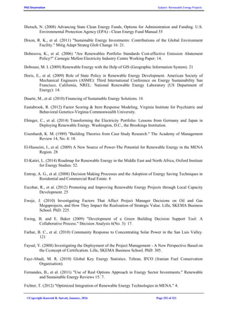 PhD Dissertation Subject: Renewable Energy Projects
©Copyright Koorosh R. Satvati, January, 2016 Page 252 of 321
Dietsch, N. (2008) Advancing State Clean Energy Funds, Options for Administration and Funding. U.S.
Environmental Protection Agency (EPA) - Clean Energy Fund Manual 55
Dixon, R. K., et al. (2011) "Sustainable Energy Investments: Contributions of the Global Environment
Facility." Mitig Adapt Strateg Glob Change 16: 21.
Dobesova, K., et al. (2006) "Are Renewables Portfolio Standards Cost-effective Emission Abatement
Policy?" Carnegie Mellon Electricity Industry Centre Working Paper: 14.
Dobouni, M. I. (2009) Renewable Energy with the Help of GIS (Geographic Information System). 21
Doris, E., et al. (2009) Role of State Policy in Renewable Energy Development. American Society of
Mechanical Engineers (ASME): Third International Conference on Energy Sustainability San
Francisco, California, NREL: National Renewable Energy Laboratory (US Department of
Energy): 14.
Duarte, M., et al. (2010) Financing of Sustainable Energy Solutions. 16
Eastabrook, R. (2012) Factor Scoring & Item Response Modeling, Virginia Institute for Psychiatric and
Behavioral Genetics-Virginia Commonwealth University.
Ebinger, C., et al. (2014) Transforming the Electricity Portfolio: Lessons from Germany and Japan in
Deploying Renewable Energy. Washington, D.C., the Brookings Institution.
Eisenhardt, K. M. (1989) "Building Theories from Case Study Research." The Academy of Management
Review 14, No. 4: 18.
El-Husseini, I., et al. (2009) A New Source of Power-The Potential for Renewable Energy in the MENA
Region. 28
El-Katiri, L. (2014) Roadmap for Renewable Energy in the Middle East and North Africa, Oxford Institute
for Energy Studies: 52.
Entrop, A. G., et al. (2008) Decision Making Processes and the Adoption of Energy Saving Techniques in
Residential and Commercial Real Estate. 8
Escobar, R., et al. (2012) Promoting and Improving Renewable Energy Projects through Local Capacity
Development. 25
Eweje, J. (2010) Investigating Factors That Affect Project Manager Decisions on Oil and Gas
Megaprojects, and How They Impact the Realization of Strategic Value. Lille, SKEMA Business
School. PhD: 225.
Ewing, B. and E. Baker (2009) "Development of a Green Building Decision Support Tool: A
Collaborative Process." Decision Analysis 6(No. 3): 17.
Farhar, B. C., et al. (2010) Community Response to Concentrating Solar Power in the San Luis Valley.
121
Faysal, Y. (2008) Investigating the Deployment of the Project Management - A New Perspective Based on
the Cconcept of Certification. Lille, SKEMA Business School. PhD: 305.
Fayz-Abadi, M. R. (2010) Global Key Energy Statistics. Tehran, IFCO (Iranian Fuel Conservation
Organisation).
Fernandes, B., et al. (2011) "Use of Real Options Approach in Energy Sector Investments." Renewable
and Sustainable Energy Reviews 15: 7.
Fichter, T. (2012) "Optimized Integration of Renewable Energy Technologies in MENA." 4.
 