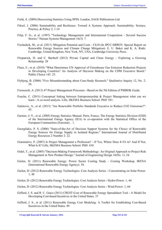 PhD Dissertation Subject: Renewable Energy Projects
©Copyright Koorosh R. Satvati, January, 2016 Page 253 of 321
Field, A. (2009) Discovering Statistics Using SPSS. London, SAGE Publications Ltd.
Fiksel, J. (2006) Sustainability and Resilience: Toward A Systems Approach. Sustainability: Science,
Practice, & Policy 2, 1-14
Filip, F. G., et al. (1997) "Technology Management and International Cooperation - Several Success
Stories." Human Systems Management 16(3): 7.
Fischedick, M., et al. (2011) Mitigation Potential and Costs - Ch10 (In IPCC-SRREN: Special Report on
Renewable Energy Sources and Climate Change Mitigation). E. U. Baker and K. A. Riahi.
Cambridge, United Kingdom, New York, NY, USA, Cambridge University Press.
Fitzpatrick, D. and C. Bartholl (2012) Private Capital and Clean Energy - Exploring a Growing
Relationship. 28
Flues, F., et al. (2010) "What Determines UN Approval of Greenhouse Gas Emission Reduction Projects
in Developing Countries? An Analysis of Decision Making on the CDM Executive Board."
Public Choice 145: 25.
Flybjerg, B. (2006) "Five Misunderstanding about Case-Study Research." Qualitative Inquiry 12, No. 2:
26.
Forouzesh, A. (2013) 47 Project Management Processes - Based on the 5th Edition of PMBOK Guide.
Fouche, C. (2011) Conceptual linking between Entrepreneurship & Project Management what can we
learn - A co-word analysis. Lille, SKEMA Business School. PhD: 581.
Galetovic, A., et al. (2013) "Are Renewable Portfolio Standards Executive to Reduce CO2 Emissions?":
45.
Garnier, J.-Y., et al. (2005) Energy Statistics Manual. Paris, France, The Energy Statistics Division (ESD)
of the International Energy Agency (IEA) in co-operation with the Statistical Office of the
European Communities (Eurostat). . 1.
Georgilakis, P. S. (2006) "State-of-the-Art of Decision Support Systems for the Choice of Renewable
Energy Sources for Energy Supply in Isolated Regions." International Journal of Distributed
Energy Resources 2 Number 2: 22.
Giammalvo, P. (2007) Is Project Management a Profession? - If Yes, Where Does It Fit in? And If Not,
What Is It? Lille, SKEMA Business School. PhD: 410.
Gidel, T., et al. (2005) "Decision-Making Framework Methodology: An Original Approach to Project Risk
Management in New Product Design." Journal of Engineering Design 16(No. 1): 24.
Gielen, D. (2011) Renewable Energy: Power Sector Costing Study - Costing Workshop, IRENA
(International Renewable Energy Agency): 34.
Gielen, D. (2012) Renewable Energy Technologies: Cost Analysis Series - Concentrating on Solar Power.
1, 48
Gielen, D. (2012) Renewable Energy Technologies: Cost Analysis Series - Hydro-Power. 1, 44
Gielen, D. (2012) Renewable Energy Technologies: Cost Analysis Series - Wind Power. 1, 64
Gifford, J. S. and R. C. Grace (2011) CREST-Cost of Renewable Energy Spreadsheet Tool - A Model for
Developing Cost-based Incentives in the United States. 37
Gifford, J. S., et al. (2011) Renewable Energy Cost Modeling: A Toolkit for Establishing Cost-Based
Incentives in the United States. 89
 