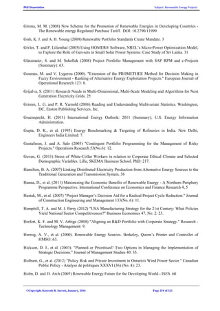 PhD Dissertation Subject: Renewable Energy Projects
©Copyright Koorosh R. Satvati, January, 2016 Page 254 of 321
Girona, M. M. (2008) New Scheme for the Promotion of Renewable Energies in Developing Countries -
The Renewable energy Regulated Purchase Tariff. DOI: 10.2790/11999
Gish, K. J. and A. B. Young (2009) Renewable Portfolio Standards Create Mandate. 3
Givler, T. and P. Lilienthal (2005) Using HOMER® Software, NREL’s Micro-Power Optimization Model,
to Explore the Role of Gen-sets in Small Solar Power Systems: Case Study of Sri Lanka. 31
Glatzmaier, S. and M. Sokollek (2008) Project Portfolio Management with SAP RPM and c-Projects
(Summary): 63.
Goumas, M. and V. Lygerou (2000). "Extension of the PROMETHEE Method for Decision Making in
Fuzzy Environment - Ranking of Alternative Energy Exploitation Projects." European Journal of
Operational Research 123: 8.
Grijalva, S. (2011) Research Needs in Multi-Dimensional, Multi-Scale Modeling and Algorithms for Next
Generation Electricity Grids. 25
Grimm, L. G. and P. R. Yarnold (2006) Reading and Understanding Multivariate Statistics. Washington,
DC, Easton Publishing Services, Inc.
Gruenspecht, H. (2011) International Energy Outlook: 2011 (Summary), U.S. Energy Information
Administration.
Gupta, D. K., et al. (1995) Energy Benchmarking & Targeting of Refineries in India. New Delhi,
Engineers India Limited: 7.
Gustafsson, J. and A. Salo (2005) "Contingent Portfolio Programming for the Management of Risky
Projects." Operations Research 53(No.6): 12.
Guven, G. (2011) Stress of White-Collar Workers in relation to Corporate Ethical Climate and Selected
Demographic Variables. Lille, SKEMA Business School. PhD: 217.
Hamilton, B. A. (2007) Linking Distributed Electricity Production from Alternative Energy Sources to the
Traditional Generation and Transmission System. 36
Hanna, D., et al. (2011) Maximizing the Economic Benefits of Renewable Energy - A Northern Periphery
Programme Perspective. International Conference on Economics and Finance Research 4, 5
Hastak, M., et al. (2007) "Project Manager’s Decision Aid for a Radical Project Cycle Reduction." Journal
of Construction Engineering and Management 133(No. 6): 11.
Hemphill, T. A. and M. J. Perry (2012) "USA Manufacturing Strategy for the 21st Century: What Policies
Yield National Sector Competitiveness?" Business Economics 47, No. 2: 23.
Herfert, K. F. and M. V. Arbige (2008) "Aligning an R&D Portfolio with Corporate Strategy." Research -
Technology Management: 9.
Herzog, A. V., et al. (2000). Renewable Energy Sources. Berkeley, Queen’s Printer and Controller of
HMSO: 63.
Hickson, D. J., et al. (2003). "Planned or Prioritised? Two Options in Managing the Implementation of
Strategic Decisions." Journal of Management Studies 40: 35.
Holburn, G., et al. (2012) "Policy Risk and Private Investment in Ontario's Wind Power Sector." Canadian
Public Policy - Analyse de politiques XXXVI (36) (No. 4): 23.
Holm, D. and D. Arch (2005) Renewable Energy Future for the Developing World - ISES. 60
 