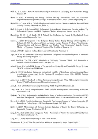 PhD Dissertation Subject: Renewable Energy Projects
©Copyright Koorosh R. Satvati, January, 2016 Page 255 of 321
Holt, E., et al. (2011) Role of Renewable Energy Certificates in Developing New Renewable Energy
Projects. 59
Howe, R. (2011) Community and Energy Decision Making: Partnerships, Tools and Resources.
Department of Development Sociology - Cornell University, Cornell Systems Engineering: 24.
Hoyer-Klick, C., et al. (2010) Technical Implementation and Success Factors for a Global Solar and Wind
Atlas by Germany, Denmark and Spain. 32
Huff, R. A. and V. R. Prybutok (2008) "Information Systems Project Management Decision Making: The
Influence of Experience and Risk Propensity." Project Management Journal 39(No. 2): 15.
Humphries, M. (2014) US Crude Oil & Natural Gas Production in Federal & Non-Federal Areas,
Congressional Research Service.
Ivanova, I. (2011) Development of the Bulgarian Energy Policy: Energy Strategy of the Republic of
Bulgaria till 2020 for reliable, efficient and cleaner energy. Regional Workshop “Establishing a
National Position and Decision Making on a Nuclear Power Programme”. Zagreb, Croatia,
Ministry of Economy, Energy and Tourism of the Republic of Bulgaria: 13.
Ivner, J. (2009) Do Decision-Making Tools Lead to Better Energy Planning? 25
Jager, D. d. and M. Rathmann (2008) Policy Instrument Design to Reduce Financing Costs in renewable
Energy Technology Projects. 142
Jamali, D. (2010) "The CSR of MNC Subsidiaries in Developing Countries: Global, Local, Substantive or
Diluted." Journal of Business Ethics (2007) 93: 21.
Jebaraj, S. and S. Iniyanb (2004) Review of Energy Models - Renewable and Sustainable Energy Reviews.
31 DOI: 10.1016/j.rser.2004.09.004
Jehin, X. (2011) Satisfaction factors and motivational variables of knowledge workers in project-based
organisations: A case study in the European IT consultancy arena. Lille, SKEMA Business
School. PhD: 305.
Jones, S., et al. (2010) Handbook on Siting Renewable Energy Projects While Addressing Environmental
Issues, EPA (USA Environmental Protection Agency): 41.
Joshi, B., et al. (2010) Renewable Energy Consulting-ABPS (Capability Statement). 22
Kang, H.-Y., et al. (2011) "Integrated Multi-Criteria Decision Making Model for Evaluating Wind Farm
Performance." 25.
Karkukly, W. (2010) A Quantitative and Qualitative Study of an Investigation into Outsourcing of PMO
Functions for Improved Organisational Performance. Lille, SKEMA Business School. PhD: 274.
Keeys, L. A. (2014) Considering Corporate Sustainable Development Strategy in Projects: Integrating SD
Principles in Project Strategy, SKEMA Business School. PhD: 468.
Kelly, H. (2009) Memorandum of Decision-Assistant Secretary of Energy for Energy Efficiency and
Renewable Energy. Washington, DC: 4.
King, C. W., et al. (2011) Clean Energy and Water - Assessment of Mexico for Improved Water Services
with Renewable Energy: 78.
King, W. C. (2014) "Renewable Energy in Iran: Green-Builder."
Kloosterman, K. (2014) "Find the wind in Iran with these handy energy maps: Green-Prophet."
 