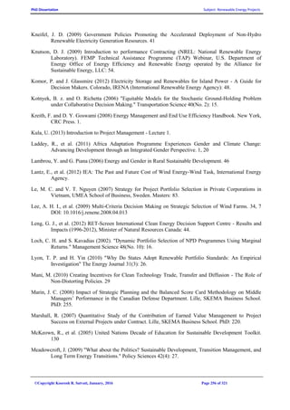 PhD Dissertation Subject: Renewable Energy Projects
©Copyright Koorosh R. Satvati, January, 2016 Page 256 of 321
Kneifel, J. D. (2009) Government Policies Promoting the Accelerated Deployment of Non-Hydro
Renewable Electricity Generation Resources. 41
Knutson, D. J. (2009) Introduction to performance Contracting (NREL: National Renewable Energy
Laboratory). FEMP Technical Assistance Programme (TAP) Webinar, U.S. Department of
Energy Office of Energy Efficiency and Renewable Energy operated by the Alliance for
Sustainable Energy, LLC: 54.
Komor, P. and J. Glassmire (2012) Electricity Storage and Renewables for Island Power - A Guide for
Decision Makers. Colorado, IRENA (International Renewable Energy Agency): 48.
Kotnyek, B. z. and O. Richetta (2006) "Equitable Models for the Stochastic Ground-Holding Problem
under Collaborative Decision Making." Transportation Science 40(No. 2): 15.
Kreith, F. and D. Y. Goswami (2008) Energy Management and End Use Efficiency Handbook. New York,
CRC Press. 1.
Kula, U. (2013) Introduction to Project Management - Lecture 1.
Laddey, R., et al. (2011) Africa Adaptation Programme Experiences Gender and Climate Change:
Advancing Development through an Integrated Gender Perspective. 1, 20
Lambrou, Y. and G. Piana (2006) Energy and Gender in Rural Sustainable Development. 46
Lantz, E., et al. (2012) IEA: The Past and Future Cost of Wind Energy-Wind Task, International Energy
Agency.
Le, M. C. and V. T. Nguyen (2007) Strategy for Project Portfolio Selection in Private Corporations in
Vietnam, UMEA School of Business, Sweden. Masters: 83.
Lee, A. H. I., et al. (2009) Multi-Criteria Decision Making on Strategic Selection of Wind Farms. 34, 7
DOI: 10.1016/j.renene.2008.04.013
Leng, G. J., et al. (2012) RET-Screen International Clean Energy Decision Support Centre - Results and
Impacts (1996-2012), Minister of Natural Resources Canada: 44.
Loch, C. H. and S. Kavadias (2002). "Dynamic Portfolio Selection of NPD Programmes Using Marginal
Returns." Management Science 48(No. 10): 16.
Lyon, T. P. and H. Yin (2010) "Why Do States Adopt Renewable Portfolio Standards: An Empirical
Investigation" The Energy Journal 31(3): 26.
Mani, M. (2010) Creating Incentives for Clean Technology Trade, Transfer and Diffusion - The Role of
Non-Distorting Policies. 29
Marin, J. C. (2008) Impact of Strategic Planning and the Balanced Score Card Methodology on Middle
Managers’ Performance in the Canadian Defense Department. Lille, SKEMA Business School.
PhD: 255.
Marshall, R. (2007) Quantitative Study of the Contribution of Earned Value Management to Project
Success on External Projects under Contract. Lille, SKEMA Business School. PhD: 220.
McKeown, R., et al. (2005) United Nations Decade of Education for Sustainable Development Toolkit.
130
Meadowcroft, J. (2009) "What about the Politics? Sustainable Development, Transition Management, and
Long Term Energy Transitions." Policy Sciences 42(4): 27.
 