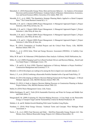 PhD Dissertation Subject: Renewable Energy Projects
©Copyright Koorosh R. Satvati, January, 2016 Page 257 of 321
Menichetti, E. (2010) Renewable Energy Policy Risk and Investor Behavior - An Analysis of Investment
Decisions and Investment Performance. Graduate School of Business Administration, Economics,
Law and Social Sciences (HSG), University of St. Gallen. PhD: 210.
Meredith, D. E., et al. (2009) "The Quantitative Strategic Planning Matrix Applied to a Retail Computer
Store." The Coastal Business Journal 8(1): 11.
Meredith, J. R. and S. J. Mantel (2009) Project Management: A Managerial Approach-Chapter 2_Project
Selection, John Wiley & Sons, Inc.: 81.
Meredith, J. R. and S. J. Mantel (2009) Project Management: A Managerial Approach-Chapter 2_Project
Selection-1, John Wiley & Sons, Inc.
Meredith, J. R. and S. J. Mantel (2009) Project Management: A Managerial Approach-Chapter 2_Project
Selection-2, John Wiley & Sons, Inc.
Meredith, J. R. and S. J. Mantel (2009) Project Management: A Managerial Approach-Chapter 2_Project
Selection-3, John Wiley & Sons, Inc.
Meyer, W. (2013) Termination of Troubled Projects and the Critical Point Theory. Lille, SKEMA
Business School. PhD: 370.
Michels, L., et al. (2010) Solar, Wind and Energy Resource Assessment (SWERA): A Usability Case
Study. 8
Miles, M. B. and A. M. Huberman (1994) Qualitative Data Analysis. California, SAGE Publications, Inc.
Miller, D., et al. (2009) Changing Land Use in Rural Scotland: Drivers and Decision-Making _ Rural Land
Use Study Project 1. Edinburgh, Crown: 156.
Miller, J. B. and R. H. Evje (1999) "Practical Application of Delivery Methods to Project Portfolios."
Construction Management and Economics 17: 9.
Mitchell, A. (2012) Developers are rushing to be among the first in Japan's new renewable industry. 2
Morris, J. F., et al. (2010) Combining a Renewable Portfolio Standard with a Cap-and-Trade Policy. 25
Mukerji, D. (2011) Developing an Effective Decision-Making Framework for Project Managers - A Mixed
Methods Approach. Lille, SKEMA Business School. PhD: 298.
Mukerji, D. (2011) A Study to Improve Decision Making Processes in Construction Planning to Reduce
Project Failures. Lille, SKEMA Business School. PhD: 221.
Muller, R. (2010) Thesis Management Course. Lille, France.
Müller-Steinhagen, H. and F. Trieb (2014) Sustainable Electricity and Water for Europe and Middle East
and North Africa. 22
Mungersdorff, M. (2009) Evaluating EU Decision-Making Processes: A Case Study on the 'Renewable
Energy in Transport Target' and the 'Sustainability Criteria for Biofuel Production'. 60
Muthén, L. K. and B. Muthén Growth Modeling With Latent Variables Using M-plus.
Nordman, E. (2010) Wind Energy Glossary: Technical Terms and Concepts: West Michigan Wind
Assessment. 6
Norris, J. R., et al. (2005) Final Decision and Order – Mid-West Renewable Energy Projects LLC. Des
Moines, Iowa, Midwest Renewable Energy Projects LLC (Midwest Renewable): 18.
 