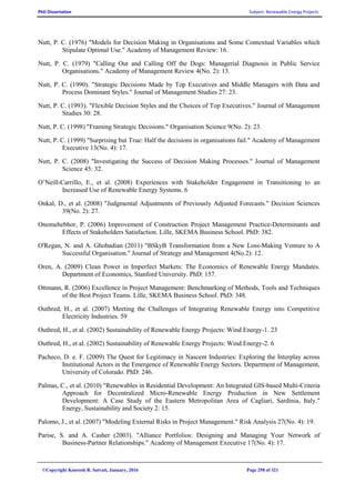 PhD Dissertation Subject: Renewable Energy Projects
©Copyright Koorosh R. Satvati, January, 2016 Page 258 of 321
Nutt, P. C. (1976) "Models for Decision Making in Organisations and Some Contextual Variables which
Stipulate Optimal Use." Academy of Management Review: 16.
Nutt, P. C. (1979) "Calling Out and Calling Off the Dogs: Managerial Diagnosis in Public Service
Organisations." Academy of Management Review 4(No. 2): 13.
Nutt, P. C. (1990). "Strategic Decisions Made by Top Executives and Middle Managers with Data and
Process Dominant Styles." Journal of Management Studies 27: 23.
Nutt, P. C. (1993). "Flexible Decision Styles and the Choices of Top Executives." Journal of Management
Studies 30: 28.
Nutt, P. C. (1998) "Framing Strategic Decisions." Organisation Science 9(No. 2): 23.
Nutt, P. C. (1999) "Surprising but True: Half the decisions in organisations fail." Academy of Management
Executive 13(No. 4): 17.
Nutt, P. C. (2008) "Investigating the Success of Decision Making Processes." Journal of Management
Science 45: 32.
O’Neill-Carrillo, E., et al. (2008) Experiences with Stakeholder Engagement in Transitioning to an
Increased Use of Renewable Energy Systems. 6
Onkal, D., et al. (2008) "Judgmental Adjustments of Previously Adjusted Forecasts." Decision Sciences
39(No. 2): 27.
Onomehebhor, P. (2006) Improvement of Construction Project Management Practice-Determinants and
Effects of Stakeholders Satisfaction. Lille, SKEMA Business School. PhD: 382.
O'Regan, N. and A. Ghobadian (2011) "BSkyB Transformation from a New Loss-Making Venture to A
Successful Organisation." Journal of Strategy and Management 4(No.2): 12.
Oren, A. (2009) Clean Power in Imperfect Markets: The Economics of Renewable Energy Mandates.
Department of Economics, Stanford University. PhD: 157.
Ottmann, R. (2006) Excellence in Project Management: Benchmarking of Methods, Tools and Techniques
of the Best Project Teams. Lille, SKEMA Business School. PhD: 348.
Outhred, H., et al. (2007) Meeting the Challenges of Integrating Renewable Energy into Competitive
Electricity Industries. 59
Outhred, H., et al. (2002) Sustainability of Renewable Energy Projects: Wind Energy-1. 23
Outhred, H., et al. (2002) Sustainability of Renewable Energy Projects: Wind Energy-2. 6
Pacheco, D. e. F. (2009) The Quest for Legitimacy in Nascent Industries: Exploring the Interplay across
Institutional Actors in the Emergence of Renewable Energy Sectors. Department of Management,
University of Colorado. PhD: 246.
Palmas, C., et al. (2010) "Renewables in Residential Development: An Integrated GIS-based Multi-Criteria
Approach for Decentralized Micro-Renewable Energy Production in New Settlement
Development: A Case Study of the Eastern Metropolitan Area of Cagliari, Sardinia, Italy."
Energy, Sustainability and Society 2: 15.
Palomo, J., et al. (2007) "Modeling External Risks in Project Management." Risk Analysis 27(No. 4): 19.
Parise, S. and A. Casher (2003). "Alliance Portfolios: Designing and Managing Your Network of
Business-Partner Relationships." Academy of Management Executive 17(No. 4): 17.
 