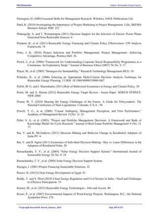 PhD Dissertation Subject: Renewable Energy Projects
©Copyright Koorosh R. Satvati, January, 2016 Page 259 of 321
Partington, D. (2009) Essential Skills for Management Research. Wiltshire, SAGE Publications Ltd.
Patel, K. (2010) Investigating the Importance of Project Marketing in Project Management. Lille, SKEMA
Business School. PhD: 221.
Phdungsilp, A. and T. Wuttipornpun (2011) Decision Support for the Selection of Electric Power Plants
Generated from Renewable Sources. 6
Pierpont, B., et al. (2011) Renewable Energy Financing and Climate Policy Effectiveness: CPI Analysis
Framework. 18
Pinto, J. K. (2010) Project Selection and Portfolio Management. Project Management: Achieving
Competitive Advantage, Prentice Hall: 36.
Pirsch, J., et al. (2006) "Framework for Understanding Corporate Social Responsibility Programmes as a
Continuum: An Exploratory Study " Journal of Business Ethics (2007) 70, No. 2: 17.
Placet, M., et al. (2005) "Strategies for Sustainability." Research Technology Management 48(5): 10.
Polatidis, H., et al. (2006) Selecting an Appropriate Multi-Criteria Decision Analysis Technique for
Renewable Energy Planning. 13 DOI: 10.1080/009083190881607
Pollitt, M. G. and I. Shaorshadze (2011) Role of Behavioral Economics in Energy and Climate Policy. 29
Poole, M. and A. Durran (2012) Renewable Energy Target Review - Issues Paper. NORTH SYDNEY,
NSW 2060.
Pound, W. T. (2010) Meeting the Energy Challenges of the Future: A Guide for Policymakers. The
National Conference of State Legislatures. Colorado, U.S.A.: 50.
Powell, T. C., et al. (2006) "Causal Ambiguity, Management Perception, and Firm Performance."
Academy of Management Review 31(No. 1): 23.
Pyhrr, S. A., et al. (2003). "Project and Portfolio Management Decisions: A Framework and Body of
Knowledge Model for Cycle Research." Journal of Real Estate Portfolio Management 9 (No. 1):
17.
Rai, V. and K. McAndrews (2011) Decision Making and Behavior Change in Residential Adopters of
Solar PV. 6
Rai, V. and B. Sigrin (2011) Economics of Individual Decision-Making - Buy vs. Lease Differences in the
Adoption of Residential Solar. 20
Ramachandra, T. V., et al. (2005) "Solar Energy Decision Support System." International Journal of
Sustainable Energy 24, No. 4: 18.
Ramachandra, T. V., et al. (2005) Solar Energy Decision Support System.
Rayagra, J. (2001) Project Financing Sustainable Solutions. 32
Razavi, H. (2012) Clean Energy Development in Egypt. 61
Reddy, T. and S. Dixit (2010) Clean Energy Regulation and Civil Society in India - Need and Challenges
to Effective Participation. 35
Renner, M., et al. (2012) Renewable Energy Technologies - Jobs and Access. 80
Risser, P., et al. (2007) Environmental Impacts of Wind-Energy Projects. Washington, D.C., the National
Academies Press: 278.
 