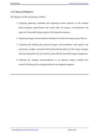 PhD Dissertation Subject: Renewable Energy Projects
©Copyright Koorosh R. Satvati, January, 2016 Page 26 of 321
1-3-2: Research Objectives
The objectives of this research are as follow:
1. Exploring, gathering, evaluating and integrating existent literature on the essential
decision-making aspects/factors that would affect the process of prioritisation and
approval of renewable energy projects of the targeted companies;
2. Proposing strategic recommendations founded on the decision-making aspects/factors;
3. Analysing and validating the proposed strategic recommendations with regard to the
experiences, insights or practical and professional perceptions of the energy managers
and senior specialists who are currently responsible for renewable energy management;
4. Finalizing the strategic recommendations as an inductive enquiry resulted from
scientific thinking and investigating offered to the targeted companies
 