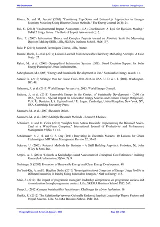 PhD Dissertation Subject: Renewable Energy Projects
©Copyright Koorosh R. Satvati, January, 2016 Page 260 of 321
Rivers, N. and M. Jaccard (2005) "Combining Top-Down and Bottom-Up Approaches to Energy-
Economy Modeling Using Discrete Choice Methods." The Energy Journal 26(1): 24.
Rui, C. (2012) "Environmental Impact Assessment (EIA) Coordination: A Tool for Decision Making."
IAIA12 Enrgy Future: The Role of Impact Assessment ( ): 5.
Ruiz, P. (2007) Information Theory and Complex Projects toward an Absolute Scale for Measuring
Decision-Making Skills. Lille, SKEMA Business School. PhD: 197.
Ruiz, P. (2010) Research Techniques Course. Lille, France.
Rundle-Thiele, S., et al. (2010) Lessons Learned from Renewable Electricity Marketing Attempts: A Case
Study. 27
Rylatt, M., et al. (2000) Geographical Information Systems (GIS): Based Decision Support for Solar
Energy Planning in Urban Environments.
Sabetghadam, M. (2006) "Energy and Sustainable Development in Iran." Sustainable Energy Watch: 41.
Salazar, K. (2010) Strategic Plan for Fiscal Years 2011-2016 in USA. U. D. o. t. I. (DOI). Washington,
DC: 48.
Salvatore, J., et al. (2013) World Energy Perspective_2013, World Energy Council.
Sathaye, J., et al. (2011) Renewable Energy in the Context of Sustainable Development - Ch09 (In
IPCC_SRREN - Special Report on Renewable Energy Sources and Climate Change Mitigation).
V. K. U. Demkine, I. S. Elgizouli and J. U. Logan. Cambridge, United Kingdom, New York, NY,
USA, Cambridge University Press.
Saunders, M., et al. (2007) Research Onion.
Saunders, M., et al. (2009) Multiple Research Methods - Research Choices.
Schneider, R. and R. Vieira (2010) "Insights from Action Research: Implementing the Balanced Score-
Card at a Wind-Farm Company." International Journal of Productivity and Performance
Management 59(No. 5): 16.
Schoemaker, P. J. H. and G. S. Day (2011) Innovating in Uncertain Markets: 10 Lessons for Green
Technologies. MIT Sloan Management Review 52, 37-45
Sekaran, U. (2003). Research Methods for Business - A Skill Building Approach. Hoboken, NJ, John
Wiley & Sons, Inc.
Serpell, A. F. (2004) "Towards A Knowledge-Based Assessment of Conceptual Cost Estimates." Building
Research & Information 32(No. 2): 9.
Shabangu, S. (2002) Promotion of Renewable Energy and Clean Energy Development. 48
Sha'bani-Kia, A. and B. Boghlan Dashti (2010) "Investigation about Correction of Energy Usage Profile in
Different Industries in Iran by Using Renewable Energies." Naft va Energy 1: 5.
Shao, J. (2010) The impact of programme managers' leadership competences on programme success and
its moderation through programme context. Lille, SKEMA Business School. PhD: 267.
Sharp, L. (2012) Campus Sustainability Practitioners: Challenges for a New Profession. 16
Sheikh, R. (2012) The Relationship between Culturally Endorsed Implicit Leadership Theory Factors and
Project Success. Lille, SKEMA Business School. PhD: 261.
 