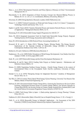 PhD Dissertation Subject: Renewable Energy Projects
©Copyright Koorosh R. Satvati, January, 2016 Page 261 of 321
Shen, L., et al. (2010) "Development Potentials and Policy Options of Biomass in China." Environmental
Management 46: 17.
Shevchenok, V. N. (2012) Integration of Green Economy Concept into Decision-Making Process in
Belarus. D. f. C. w. I. O. a. T. A. Coordination, Ministry of Economy, Belarus: 9.
Silverman, D. (2005) Doing Qualitative Research. London, SAGE Publications Ltd.
Simon, C. A. (2009) "Cultural Constraints on Wind and Solar Energy in the U.S. Context." Comparative
Technology Transfer and Society 7(No. 3): 21.
Sipahi, S. and M. Timor (2010) "Analytic Hierarchy Process and Analytic Network Process: An Overview
of Applications." Management Decision 48(No. 5): 35.
Situmeang, H. H. (2012) Renewable Energy Support Programme for ASEAN. 27
Sotos, M. (2012) Integrated Assessment Tools for Small Scale Renewable Energy Projects: Regional
Training Session, IUCN Energy, Ecosystems and Livelihoods: 4.
Sotos, M. (2012) Introduction to GHG Protocol Power Accounting Guidelines. 45
Sovacool, B. K. and L. C. Bulan (2011) "Meeting Targets, Missing People: The Energy Security
Implications of the Sarawak Corridor of Renewable Energy (SCORE) in Malaysia."
Contemporary Southeast Asia 33(No. 1 (2011)): 28.
Stefanovic, M. and I. Stefanovic (2005) Decisions-Decisions. 8
Stephenson, J. R., et al. (2009) Public Perceptions of Wind Energy Developments: Case Studies from New
Zealand. 35 DOI: 10.1016/j.enpol.2008.12.035
Sterk, W., et al. (2007) Renewable Energy and the Clean Development Mechanism. 24
Stoltenberg, B. and B. Speer (2012) Funding Solar Projects at Federal Agencies - Mechanisms and
Selection Criteria (NREL). 12
Strauss, H. (2009) Negotiating Northern Energy Systems - Finnish Energy Projects in the context of
Environmental Policy in the Circumpolar North. Ene-Pro conference, University of Oulu,
Finland.
Stumpf, S. A., et al. (1979) "Designing Groups for Judgmental Decisions." Academy of Management
Review 4(No. 4): 13.
Sue Men, S. (2011) Location Theory Based Wind Energy System Planning, University Yun Hussein Onn
Malasia. Master of Electrical Engineering: 39.
Sullivan, R. (2011) Investment-Grade Climate Change Policy: Financing the Transition to the Low-Carbon
Economy, Institutional Investors Group on Climate Change (IIGCC), the Investor Network on
Climate Risk (INCR), the Investor Group on Climate Change Australia/New Zealand (IGCC) and
the United Nations Environment Programme Finance Initiative (UNEP FI): 44.
Suwa, A. (2009) "Soft Energy Paths in Japan - A Back-casting Approach to Energy Planning." Climate
Policy 9(2): 22.
Taddonio, K. (2011) Renewables Make a Powerful Case as Hospital Energy Source. U. D. o. Energy: 4.
Taibi, E., et al. (2010) Renewable Energy in Industrial Applications - An Assessment of the 2050
Potentials, UNIDO (United Nations Industrial Development Organisation): 60.
 