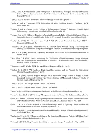 PhD Dissertation Subject: Renewable Energy Projects
©Copyright Koorosh R. Satvati, January, 2016 Page 262 of 321
Talbot, J. and R. Venkataraman (2011) "Integration of Sustainability Principles into Project Baselines
Using a Comprehensive Indicator Set." The International Business & Economics Research
Journal 10(9): 12.
Taylor, N. (2012) Australia Sustainable Renewable Energy Policies and Options: 5.
Teddlie, C. and A. Tashakkori (2009) Foundations of Mixed Methods Research. California, SAGE
Publications, Inc.
Tennant, S. and A. Clayton (2010) "Politics of Infrastructural Projects: A Case for Evidence-Based
Policymaking." International Journal of Public Administration 33: 11.
Terrados, J., et al. (2010) Energy Planning: A Sustainable Approach, Paths to Sustainable Energy. Paths to
Sustainable Energy. N. ARTIE. Jaén, Spain, IDEA Research Group, University of Jaén. 1: 664.
Thacher, D. (2006) "The Normative case Study." AJS (American Journal of Sociology) 111(The
University of Chicago): 76.
Theodorou, S. C., et al. (2011) Parameters Used in Multiple Criteria Decision Making Methodologies for
Drafting Out Renewable Energy Sources Support Schemes. World Renewable Energy Congress 8
Tobin, J., et al. (2006) Natural Gas Processing: The crucial link between production and transportation to
market in US. 11
Torres Silva, C. E. (2008) Factors Influencing the Development of Local Renewable Energy Strategies:
The cases of Lolland and Samso Islands in Denmark. Environmental Studies and Sustainability
Science. Masters of Science: 57.
Trinnaman, J. and A. Clarke (2004) Survey of Energy Resources, Elsevier Ltd. 1.
Trisolini, K. A. (2010) "All Hands on Deck: Local Governments and the Potential for Bidirectional
Climate Change Regulation." 62: 79.
Tubesing, A. (2009) Decision Support Analysis for a Renewable Energy System to Supply A Grid-
Connected Commercial Building. New Mexico Institute of Mining and Technology Master of
Science, Electrical Engineering: 86.
Turner, R. (2012) Case Study Research Course. Lille, France.
Turner, R. (2012) Perspectives on Projects Course. Lille, France.
Turner, W. C. (2005) Energy Management Handbook. W. Heffington. Lilburn, Fairmont Press Inc.
Turner, W. C. and S. Doty (2007) Energy Management Handbook. Gainesville, the Fairmont Press, Inc. 1.
Uddin, M. (2011) A Correlative Study Exploring Association between Public Private Partnership Projects
and Urban Infrastructure Deficit in Pakistan. Lille, SKEMA Business School. PhD: 214.
Uddin, S. N., et al. (2010) "Towards A Sustainable Energy Future - Exploring Current Barriers and
Potential Solutions in Thailand." Environ Dev Sustain: 26.
Vanden, J. M. (2009) "Asset Substitution and Structured Financing." Journal of Financial and Quantitative
Analysis 44(No. 4): 42.
Varadarajan, U., et al. (2011) Impacts of Policy on the Financing of Renewable Projects: A US Case Study
Report, Climate Policy Initiative: 43.
Vidican, G. (2012) Building Domestic Capabilities in renewable Energy: A case Study of Egypt. 184
 