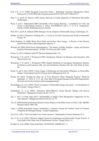 PhD Dissertation Subject: Renewable Energy Projects
©Copyright Koorosh R. Satvati, January, 2016 Page 263 of 321
Voß, J.-P., et al. (2009) Designing Long-Term Policy - Rethinking Transition Management. Policy
Sciences 42, 275-302 DOI: http://ezp.skema.edu:2074/10.1007/s11077-009-9103-5
Wan, Y. h. and B. K. Parsons (1993) Factors Relevant to Utility Integration of Intermittent Renewable
Technologies.
Ward, S. and L. Mohammed (2009) Sustainable Urban Energy Planning - A handbook for Cities and
Towns in Developing Countries. I. Africa, UN-HABITAT and U. T. U. N. E. Programme).
Nairobi, UNON, Publishing Services Section.
Watt, M. E. and H. R. Outhred (2006) Strategies for the Adoption of Renewable Energy Technologies. 26
Webber, R. (2011) Alternative Thinking 2011 - A Look At 10 of the Top Issues and Trends in Renewable
Energy. 20
Welch Rodman, N. (2008) Wind, Wave-Tidal, and In-River Flow Energy - A Review of the Decision
Framework of State Land management Agencies. 2
Wolsink, M. (2005) Wind Power Implementation - The Nature of Public Attitudes - Equity and Fairness
Instead of 'backyard motives'. 20 DOI: 10.1016/j.rser.2005.10.005
Wolter, N. (2011) "Madison Solar PV Decision Making Guide." 28.
Wonnacott, T. H. and R. J. Wonnacott (1990). Introductory Statistics for Business and Economics, John
Wiley & Sons, Inc.
Wonnacott, T. H. and R. J. Wonnacott (1990). Student Workbook to Accompany Introductory Statistics
for Business and Economics (4th. ed.) and Introductory Statistics (5th ed.), John Wiley & Sons,
Inc.
Wood, G. and S. Dow (2010) "Likely Impact of Reforming the Renewables Obligation on Renewables
Targets." International Journal of Energy Sector Management 4(2): 28.
Woods, M. (2012) "Getting the Most out of Your Resources When Managing Projects." Retrieved
September 17, 2012 at 11:13 am, from http://www.projectmanagers.net/profiles/blogs/getting-
the-most-out-of-your-resources-when-managing-projects.
Wustenhagen, R., et al. (2007) "Social Acceptance of Renewable Energy Innovation - An Introduction to
the Concept." Energy Policy: 9.
Xanthopulos, Z., et al. (2001). "Interactive Multi-Objective Group Decision Making with Interval
Parameters." Management Science 46 (No. 12): 17.
Xia, Y. and T. Li-Ping Tang (2011) "Sustainability in Supply Chain Management: Suggestions for the
Auto Industry." Management Decision 49 (No. 4): 19.
Yan, X. (2009) Realizing Maximum Results for Key Projects of the Public Sector in China. Lille, SKEMA
Business School. PhD: 444.
Yang, L. (2009) Sustainable Energy Communities - Common Actions for Common Goals (34 Projects
Funded by the Intelligent Energy - Europe Programme).
Yin, R. K. (1981). "The Case Study Crisis: Some Answers." Administrative Science Quarterly 26: 8.
Yue, C.-D., et al. (2007) "Decision Support System for Exploiting Local Renewable Energy Sources: A
Case Study of the Chigu Area of Southwestern Taiwan." Energy Policy: 12.
Zweibel, K., et al. (2008) "Solar Grand Plan." SCIENTIFIC AMERICAN: 11.
 