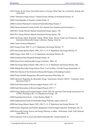 PhD Dissertation Subject: Renewable Energy Projects
©Copyright Koorosh R. Satvati, January, 2016 Page 264 of 321
(1997) Energy for the Future: Renewable Sources of Energy; White Paper for a Community Strategy and
Action Plan.
(1998) "Alternative Energy Sources." General Science, Biology, Environmental Science: 10.
(2002) United Republic of Tanzania: Country Profile. 53
(2004) Economic Planning for Commercial Renewable Energy Projects. 4
(2004) Human Settlement Country Profile: New Zealand, New Zealand Local Government: 8.
(2005) IEA: Energy Statistics Manual, International Energy Agency: 196.
(2005) IEA: Energy Statistics Manual, International Energy Agency: 220.
(2005) Increasing Global Renewable Energy Market Share: Recent Trends and Perspectives. Beijing
International Renewable Energy Conference. Beijing, China: 86.
(2006) "Solar Variation (Wikipedia)."
(2007) Energy in Iran, 2005. P. a. E. P. Department, Iran Energy Ministry: 73.
(2007) Iran Energy Balance Report: 2004_1383. P. a. E. P. Department, Iran Energy Ministry: 97.
(2008) Energy in Iran, 2006. P. a. E. P. Department, Iran Energy Ministry: 80.
(2008) Geothermal Risk Mitigation Strategies Report. 44
(2008) Green Power and Renewable Energy Certificates - RECs. 20
(2008) Iran Energy Balance Report: 2006_1385. P. a. E. P. Department, Iran Energy Ministry: 666.
(2008) Making Renewable Energy Projects Work - Cost Variables, US Solar Energy International: 41.
(2008) New Scheme for the Promotion of Renewable Energies in Developing Countries.
(2008) Project Portfolio Management: Microsoft Corporation White Paper. 20
(2008) Questions Regarding the Renewable Energy Transmission Initiative (RETI) - Frequently Asked
Questions (FAQ) 13
(2009) Earth Observations in Decision Support Projects: CFP 1. 18
(2009) Earth Observations in Decision Support Projects: CFP 2. 7
(2009) Energy Market and Economic Impacts of H.R. 2454, the American Clean Energy and Security Act
of 2009. Washington, DC, U.S. Department of Energy: 120.
(2009) Expanding Green Power - A New Business Model. 15
(2009) Implementation Guide for Renewable Energy Proposals, Angus Council: 62.
(2009) Iran Energy Balance Report: 2007_1386. P. a. E. P. Department, Iran Energy Ministry: 310.
(2009) Project, Programme and Portfolio Management Trends in Higher Education. Washington, DC: 33.
(2009) Renewable Energy Sources and Energy Efficiency in Malta - Performance Audit, NAO (National
Audit Office): 56.
(2010) Analytical Tools to Assess and Unlock Sustainable Bio - Energy Potential. 36
 