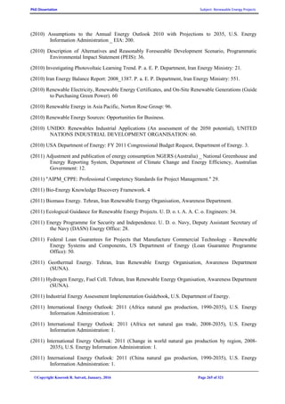 PhD Dissertation Subject: Renewable Energy Projects
©Copyright Koorosh R. Satvati, January, 2016 Page 265 of 321
(2010) Assumptions to the Annual Energy Outlook 2010 with Projections to 2035, U.S. Energy
Information Administration _ EIA: 200.
(2010) Description of Alternatives and Reasonably Foreseeable Development Scenario, Programmatic
Environmental Impact Statement (PEIS): 36.
(2010) Investigating Photovoltaic Learning Trend. P. a. E. P. Department, Iran Energy Ministry: 21.
(2010) Iran Energy Balance Report: 2008_1387. P. a. E. P. Department, Iran Energy Ministry: 551.
(2010) Renewable Electricity, Renewable Energy Certificates, and On-Site Renewable Generations (Guide
to Purchasing Green Power). 60
(2010) Renewable Energy in Asia Pacific, Norton Rose Group: 96.
(2010) Renewable Energy Sources: Opportunities for Business.
(2010) UNIDO: Renewables Industrial Applications (An assessment of the 2050 potential), UNITED
NATIONS INDUSTRIAL DEVELOPMENT ORGANISATION: 60.
(2010) USA Department of Energy: FY 2011 Congressional Budget Request, Department of Energy. 3.
(2011) Adjustment and publication of energy consumption NGERS (Australia) _ National Greenhouse and
Energy Reporting System, Department of Climate Change and Energy Efficiency, Australian
Government: 12.
(2011) "AIPM_CPPE: Professional Competency Standards for Project Management." 29.
(2011) Bio-Energy Knowledge Discovery Framework. 4
(2011) Biomass Energy. Tehran, Iran Renewable Energy Organisation, Awareness Department.
(2011) Ecological Guidance for Renewable Energy Projects. U. D. o. t. A. A. C. o. Engineers: 34.
(2011) Energy Programme for Security and Independence. U. D. o. Navy, Deputy Assistant Secretary of
the Navy (DASN) Energy Office: 28.
(2011) Federal Loan Guarantees for Projects that Manufacture Commercial Technology - Renewable
Energy Systems and Components, US Department of Energy (Loan Guarantee Programme
Office): 50.
(2011) Geothermal Energy. Tehran, Iran Renewable Energy Organisation, Awareness Department
(SUNA).
(2011) Hydrogen Energy, Fuel Cell. Tehran, Iran Renewable Energy Organisation, Awareness Department
(SUNA).
(2011) Industrial Energy Assessment Implementation Guidebook, U.S. Department of Energy.
(2011) International Energy Outlook: 2011 (Africa natural gas production, 1990-2035), U.S. Energy
Information Administration: 1.
(2011) International Energy Outlook: 2011 (Africa net natural gas trade, 2008-2035), U.S. Energy
Information Administration: 1.
(2011) International Energy Outlook: 2011 (Change in world natural gas production by region, 2008-
2035), U.S. Energy Information Administration: 1.
(2011) International Energy Outlook: 2011 (China natural gas production, 1990-2035), U.S. Energy
Information Administration: 1.
 